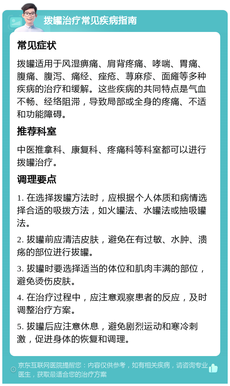 拨罐治疗常见疾病指南 常见症状 拨罐适用于风湿痹痛、肩背疼痛、哮喘、胃痛、腹痛、腹泻、痛经、痤疮、荨麻疹、面瘫等多种疾病的治疗和缓解。这些疾病的共同特点是气血不畅、经络阻滞，导致局部或全身的疼痛、不适和功能障碍。 推荐科室 中医推拿科、康复科、疼痛科等科室都可以进行拨罐治疗。 调理要点 1. 在选择拨罐方法时，应根据个人体质和病情选择合适的吸拨方法，如火罐法、水罐法或抽吸罐法。 2. 拔罐前应清洁皮肤，避免在有过敏、水肿、溃疡的部位进行拔罐。 3. 拔罐时要选择适当的体位和肌肉丰满的部位，避免烫伤皮肤。 4. 在治疗过程中，应注意观察患者的反应，及时调整治疗方案。 5. 拔罐后应注意休息，避免剧烈运动和寒冷刺激，促进身体的恢复和调理。