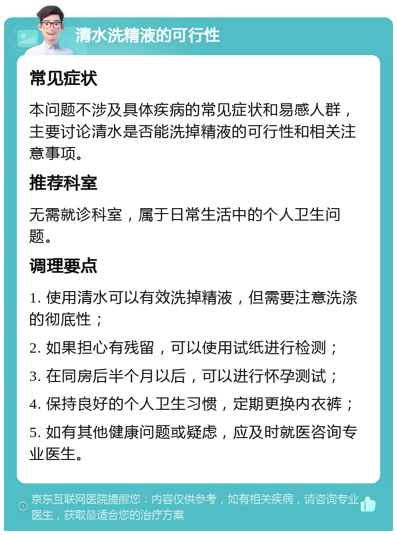 清水洗精液的可行性 常见症状 本问题不涉及具体疾病的常见症状和易感人群，主要讨论清水是否能洗掉精液的可行性和相关注意事项。 推荐科室 无需就诊科室，属于日常生活中的个人卫生问题。 调理要点 1. 使用清水可以有效洗掉精液，但需要注意洗涤的彻底性； 2. 如果担心有残留，可以使用试纸进行检测； 3. 在同房后半个月以后，可以进行怀孕测试； 4. 保持良好的个人卫生习惯，定期更换内衣裤； 5. 如有其他健康问题或疑虑，应及时就医咨询专业医生。