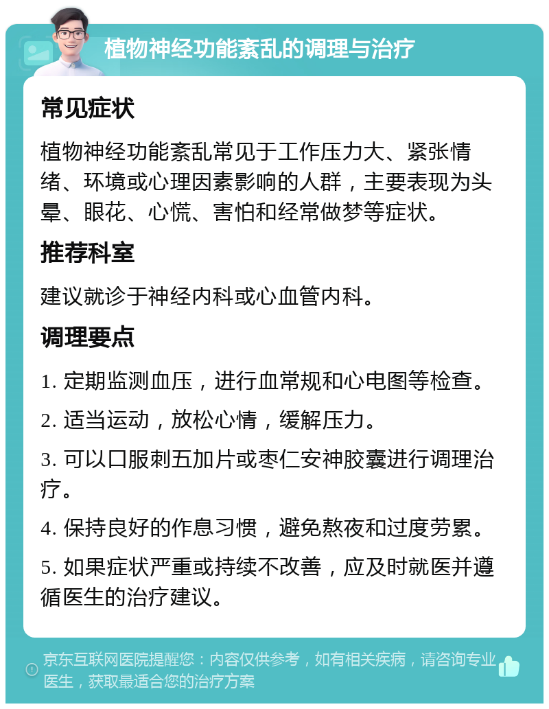 植物神经功能紊乱的调理与治疗 常见症状 植物神经功能紊乱常见于工作压力大、紧张情绪、环境或心理因素影响的人群，主要表现为头晕、眼花、心慌、害怕和经常做梦等症状。 推荐科室 建议就诊于神经内科或心血管内科。 调理要点 1. 定期监测血压，进行血常规和心电图等检查。 2. 适当运动，放松心情，缓解压力。 3. 可以口服刺五加片或枣仁安神胶囊进行调理治疗。 4. 保持良好的作息习惯，避免熬夜和过度劳累。 5. 如果症状严重或持续不改善，应及时就医并遵循医生的治疗建议。