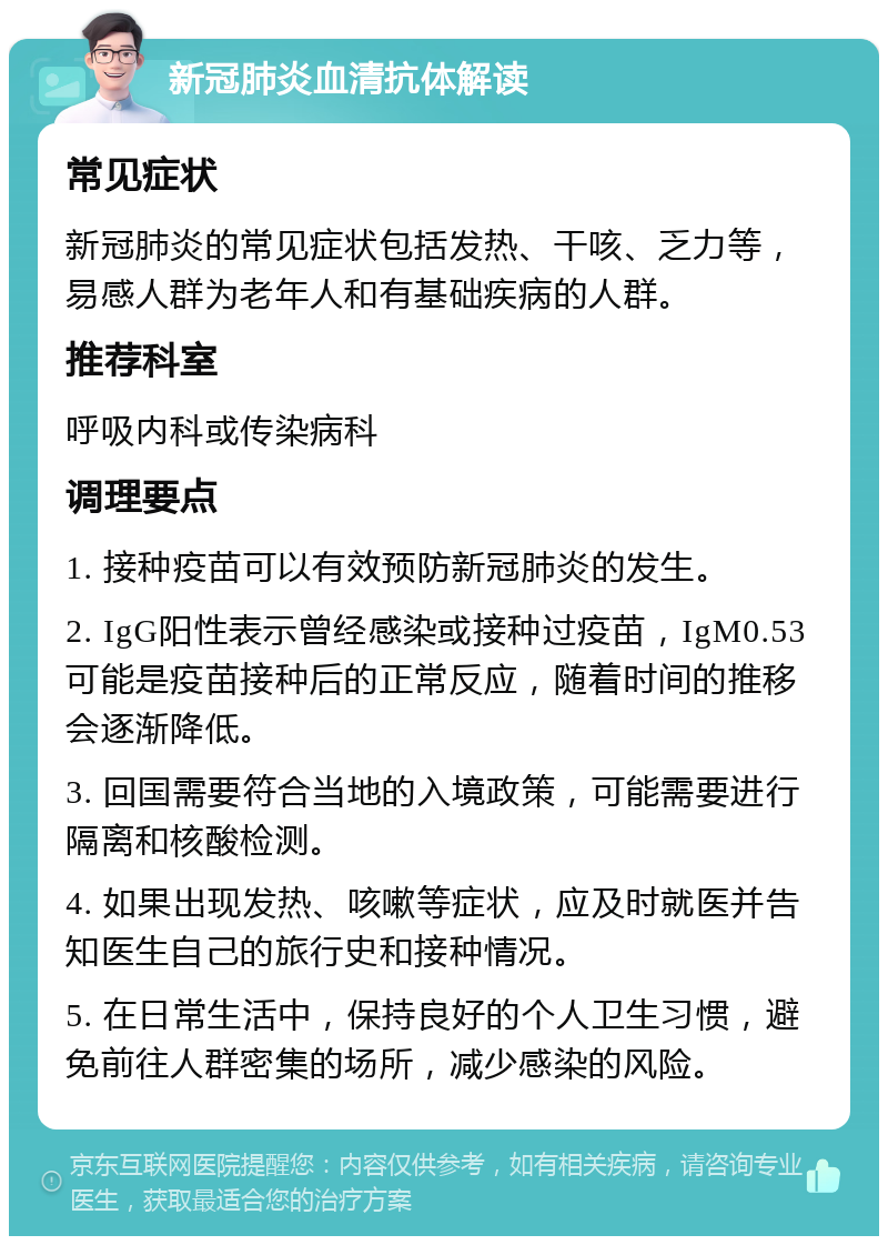 新冠肺炎血清抗体解读 常见症状 新冠肺炎的常见症状包括发热、干咳、乏力等，易感人群为老年人和有基础疾病的人群。 推荐科室 呼吸内科或传染病科 调理要点 1. 接种疫苗可以有效预防新冠肺炎的发生。 2. IgG阳性表示曾经感染或接种过疫苗，IgM0.53可能是疫苗接种后的正常反应，随着时间的推移会逐渐降低。 3. 回国需要符合当地的入境政策，可能需要进行隔离和核酸检测。 4. 如果出现发热、咳嗽等症状，应及时就医并告知医生自己的旅行史和接种情况。 5. 在日常生活中，保持良好的个人卫生习惯，避免前往人群密集的场所，减少感染的风险。