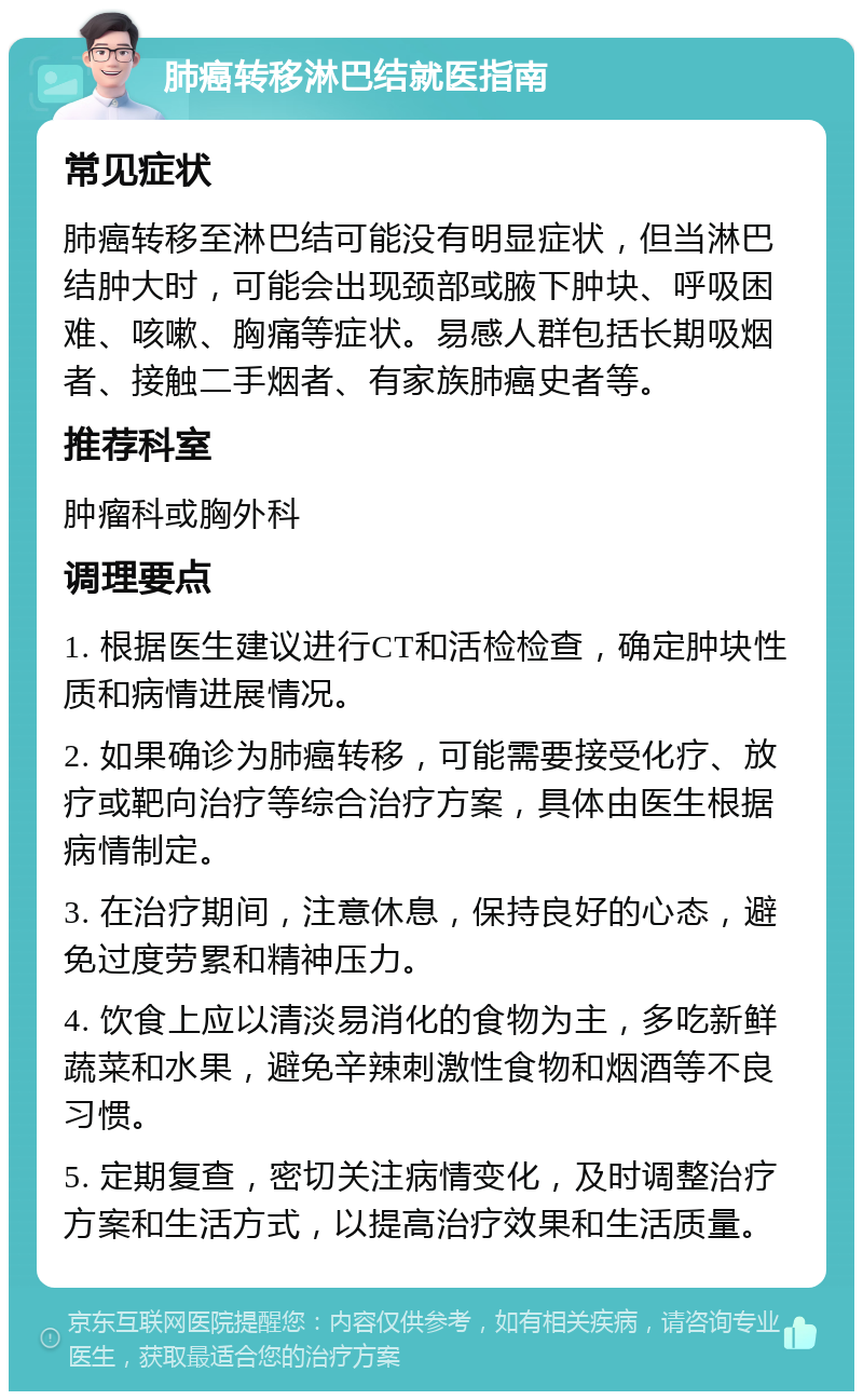 肺癌转移淋巴结就医指南 常见症状 肺癌转移至淋巴结可能没有明显症状，但当淋巴结肿大时，可能会出现颈部或腋下肿块、呼吸困难、咳嗽、胸痛等症状。易感人群包括长期吸烟者、接触二手烟者、有家族肺癌史者等。 推荐科室 肿瘤科或胸外科 调理要点 1. 根据医生建议进行CT和活检检查，确定肿块性质和病情进展情况。 2. 如果确诊为肺癌转移，可能需要接受化疗、放疗或靶向治疗等综合治疗方案，具体由医生根据病情制定。 3. 在治疗期间，注意休息，保持良好的心态，避免过度劳累和精神压力。 4. 饮食上应以清淡易消化的食物为主，多吃新鲜蔬菜和水果，避免辛辣刺激性食物和烟酒等不良习惯。 5. 定期复查，密切关注病情变化，及时调整治疗方案和生活方式，以提高治疗效果和生活质量。