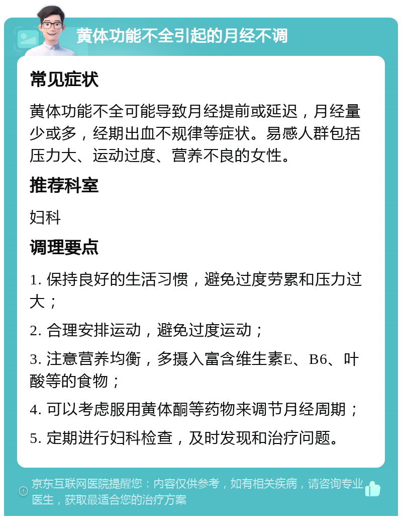 黄体功能不全引起的月经不调 常见症状 黄体功能不全可能导致月经提前或延迟，月经量少或多，经期出血不规律等症状。易感人群包括压力大、运动过度、营养不良的女性。 推荐科室 妇科 调理要点 1. 保持良好的生活习惯，避免过度劳累和压力过大； 2. 合理安排运动，避免过度运动； 3. 注意营养均衡，多摄入富含维生素E、B6、叶酸等的食物； 4. 可以考虑服用黄体酮等药物来调节月经周期； 5. 定期进行妇科检查，及时发现和治疗问题。