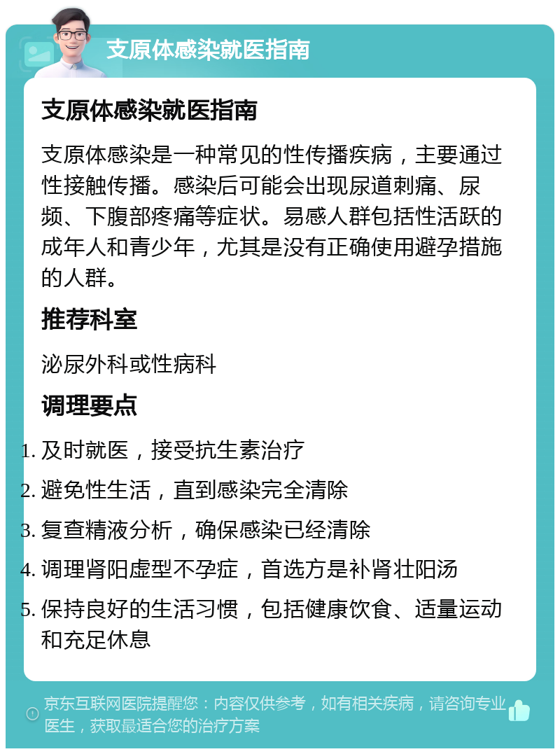 支原体感染就医指南 支原体感染就医指南 支原体感染是一种常见的性传播疾病，主要通过性接触传播。感染后可能会出现尿道刺痛、尿频、下腹部疼痛等症状。易感人群包括性活跃的成年人和青少年，尤其是没有正确使用避孕措施的人群。 推荐科室 泌尿外科或性病科 调理要点 及时就医，接受抗生素治疗 避免性生活，直到感染完全清除 复查精液分析，确保感染已经清除 调理肾阳虚型不孕症，首选方是补肾壮阳汤 保持良好的生活习惯，包括健康饮食、适量运动和充足休息