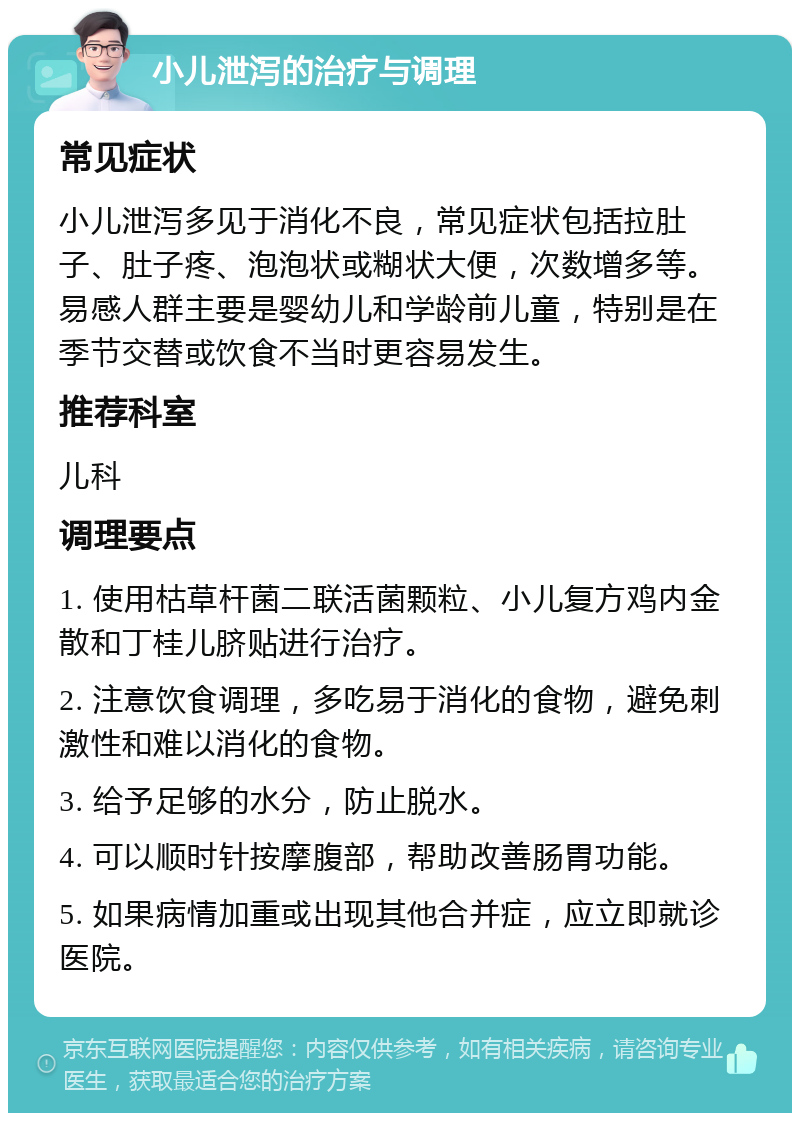 小儿泄泻的治疗与调理 常见症状 小儿泄泻多见于消化不良，常见症状包括拉肚子、肚子疼、泡泡状或糊状大便，次数增多等。易感人群主要是婴幼儿和学龄前儿童，特别是在季节交替或饮食不当时更容易发生。 推荐科室 儿科 调理要点 1. 使用枯草杆菌二联活菌颗粒、小儿复方鸡内金散和丁桂儿脐贴进行治疗。 2. 注意饮食调理，多吃易于消化的食物，避免刺激性和难以消化的食物。 3. 给予足够的水分，防止脱水。 4. 可以顺时针按摩腹部，帮助改善肠胃功能。 5. 如果病情加重或出现其他合并症，应立即就诊医院。