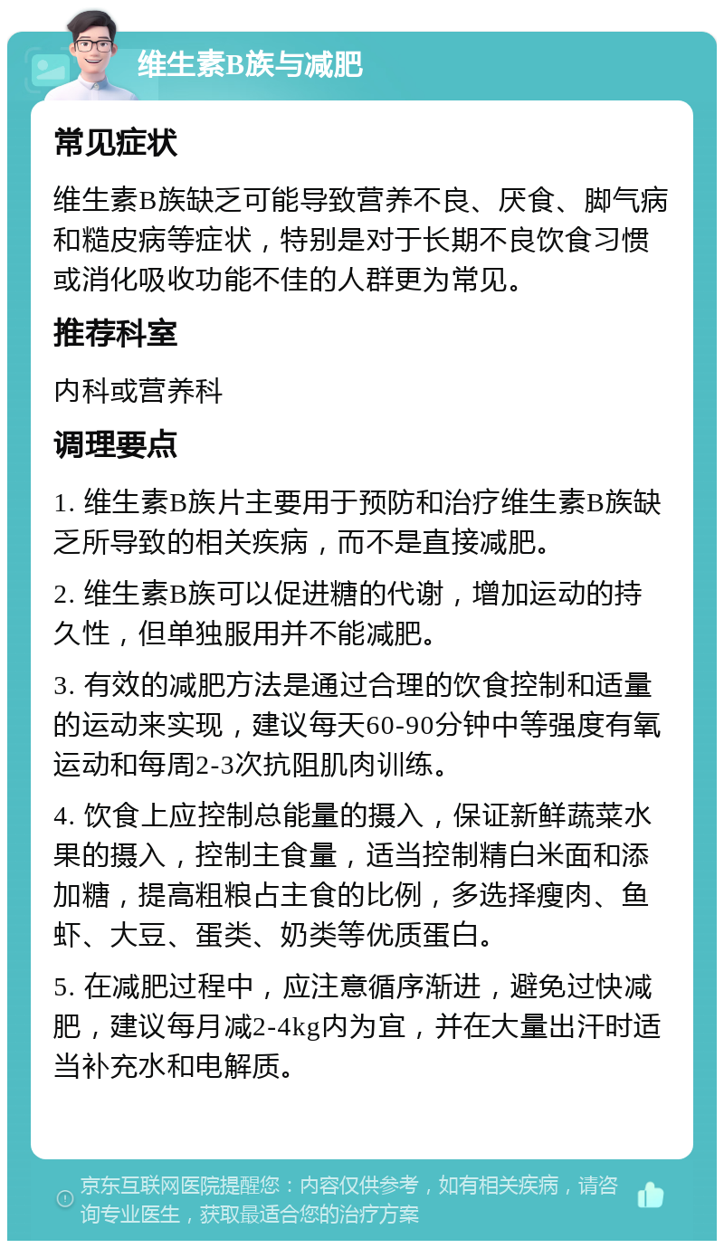 维生素B族与减肥 常见症状 维生素B族缺乏可能导致营养不良、厌食、脚气病和糙皮病等症状，特别是对于长期不良饮食习惯或消化吸收功能不佳的人群更为常见。 推荐科室 内科或营养科 调理要点 1. 维生素B族片主要用于预防和治疗维生素B族缺乏所导致的相关疾病，而不是直接减肥。 2. 维生素B族可以促进糖的代谢，增加运动的持久性，但单独服用并不能减肥。 3. 有效的减肥方法是通过合理的饮食控制和适量的运动来实现，建议每天60-90分钟中等强度有氧运动和每周2-3次抗阻肌肉训练。 4. 饮食上应控制总能量的摄入，保证新鲜蔬菜水果的摄入，控制主食量，适当控制精白米面和添加糖，提高粗粮占主食的比例，多选择瘦肉、鱼虾、大豆、蛋类、奶类等优质蛋白。 5. 在减肥过程中，应注意循序渐进，避免过快减肥，建议每月减2-4kg内为宜，并在大量出汗时适当补充水和电解质。