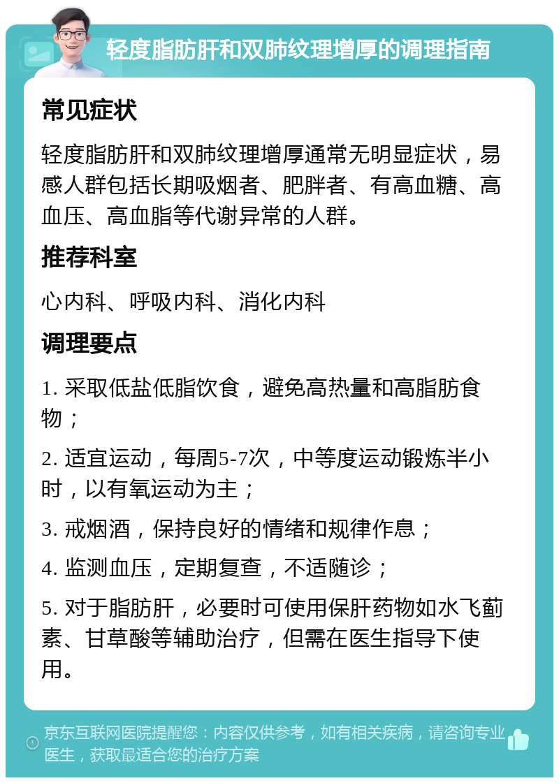 轻度脂肪肝和双肺纹理增厚的调理指南 常见症状 轻度脂肪肝和双肺纹理增厚通常无明显症状，易感人群包括长期吸烟者、肥胖者、有高血糖、高血压、高血脂等代谢异常的人群。 推荐科室 心内科、呼吸内科、消化内科 调理要点 1. 采取低盐低脂饮食，避免高热量和高脂肪食物； 2. 适宜运动，每周5-7次，中等度运动锻炼半小时，以有氧运动为主； 3. 戒烟酒，保持良好的情绪和规律作息； 4. 监测血压，定期复查，不适随诊； 5. 对于脂肪肝，必要时可使用保肝药物如水飞蓟素、甘草酸等辅助治疗，但需在医生指导下使用。