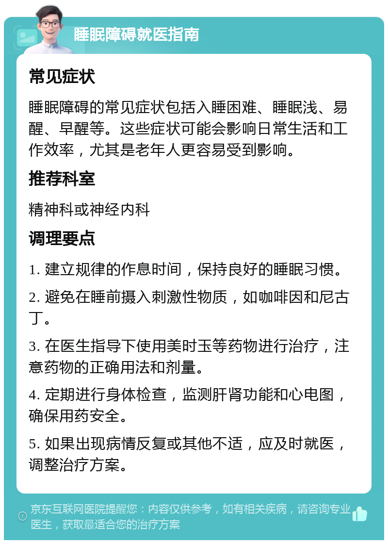 睡眠障碍就医指南 常见症状 睡眠障碍的常见症状包括入睡困难、睡眠浅、易醒、早醒等。这些症状可能会影响日常生活和工作效率，尤其是老年人更容易受到影响。 推荐科室 精神科或神经内科 调理要点 1. 建立规律的作息时间，保持良好的睡眠习惯。 2. 避免在睡前摄入刺激性物质，如咖啡因和尼古丁。 3. 在医生指导下使用美时玉等药物进行治疗，注意药物的正确用法和剂量。 4. 定期进行身体检查，监测肝肾功能和心电图，确保用药安全。 5. 如果出现病情反复或其他不适，应及时就医，调整治疗方案。