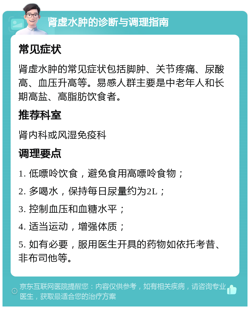 肾虚水肿的诊断与调理指南 常见症状 肾虚水肿的常见症状包括脚肿、关节疼痛、尿酸高、血压升高等。易感人群主要是中老年人和长期高盐、高脂肪饮食者。 推荐科室 肾内科或风湿免疫科 调理要点 1. 低嘌呤饮食，避免食用高嘌呤食物； 2. 多喝水，保持每日尿量约为2L； 3. 控制血压和血糖水平； 4. 适当运动，增强体质； 5. 如有必要，服用医生开具的药物如依托考昔、非布司他等。