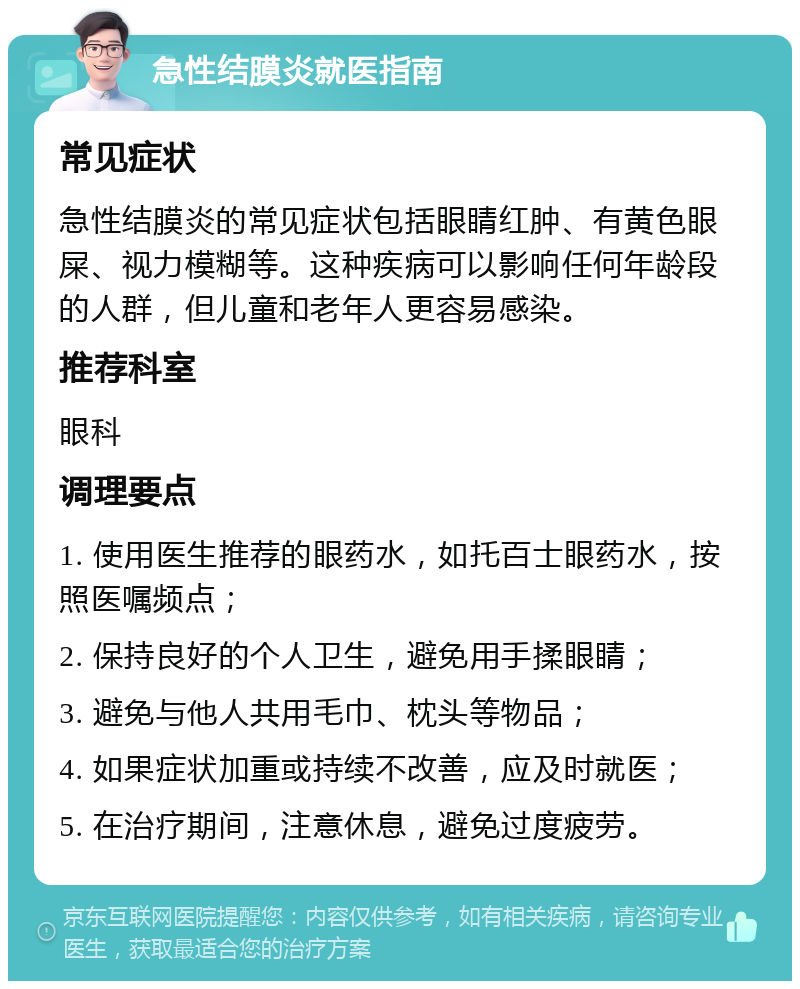 急性结膜炎就医指南 常见症状 急性结膜炎的常见症状包括眼睛红肿、有黄色眼屎、视力模糊等。这种疾病可以影响任何年龄段的人群，但儿童和老年人更容易感染。 推荐科室 眼科 调理要点 1. 使用医生推荐的眼药水，如托百士眼药水，按照医嘱频点； 2. 保持良好的个人卫生，避免用手揉眼睛； 3. 避免与他人共用毛巾、枕头等物品； 4. 如果症状加重或持续不改善，应及时就医； 5. 在治疗期间，注意休息，避免过度疲劳。