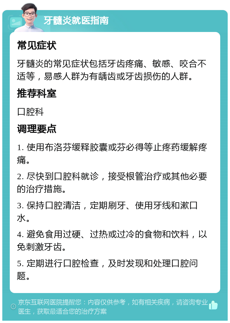 牙髓炎就医指南 常见症状 牙髓炎的常见症状包括牙齿疼痛、敏感、咬合不适等，易感人群为有龋齿或牙齿损伤的人群。 推荐科室 口腔科 调理要点 1. 使用布洛芬缓释胶囊或芬必得等止疼药缓解疼痛。 2. 尽快到口腔科就诊，接受根管治疗或其他必要的治疗措施。 3. 保持口腔清洁，定期刷牙、使用牙线和漱口水。 4. 避免食用过硬、过热或过冷的食物和饮料，以免刺激牙齿。 5. 定期进行口腔检查，及时发现和处理口腔问题。