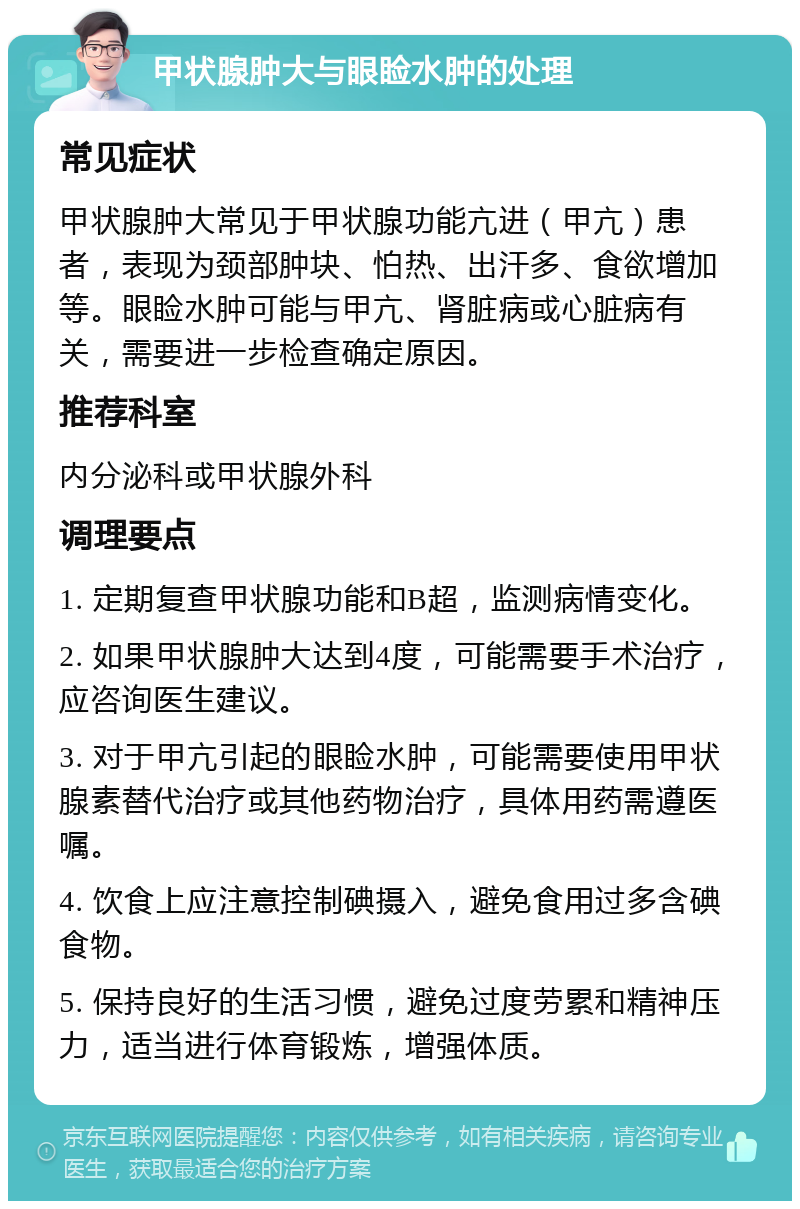 甲状腺肿大与眼睑水肿的处理 常见症状 甲状腺肿大常见于甲状腺功能亢进（甲亢）患者，表现为颈部肿块、怕热、出汗多、食欲增加等。眼睑水肿可能与甲亢、肾脏病或心脏病有关，需要进一步检查确定原因。 推荐科室 内分泌科或甲状腺外科 调理要点 1. 定期复查甲状腺功能和B超，监测病情变化。 2. 如果甲状腺肿大达到4度，可能需要手术治疗，应咨询医生建议。 3. 对于甲亢引起的眼睑水肿，可能需要使用甲状腺素替代治疗或其他药物治疗，具体用药需遵医嘱。 4. 饮食上应注意控制碘摄入，避免食用过多含碘食物。 5. 保持良好的生活习惯，避免过度劳累和精神压力，适当进行体育锻炼，增强体质。