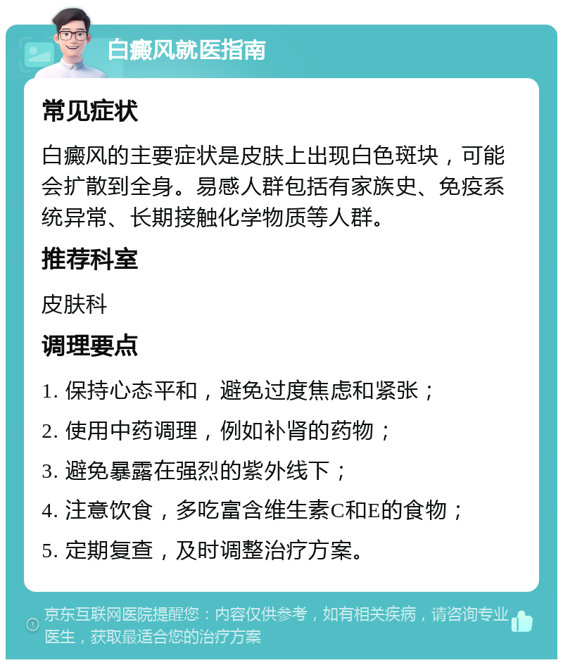 白癜风就医指南 常见症状 白癜风的主要症状是皮肤上出现白色斑块，可能会扩散到全身。易感人群包括有家族史、免疫系统异常、长期接触化学物质等人群。 推荐科室 皮肤科 调理要点 1. 保持心态平和，避免过度焦虑和紧张； 2. 使用中药调理，例如补肾的药物； 3. 避免暴露在强烈的紫外线下； 4. 注意饮食，多吃富含维生素C和E的食物； 5. 定期复查，及时调整治疗方案。