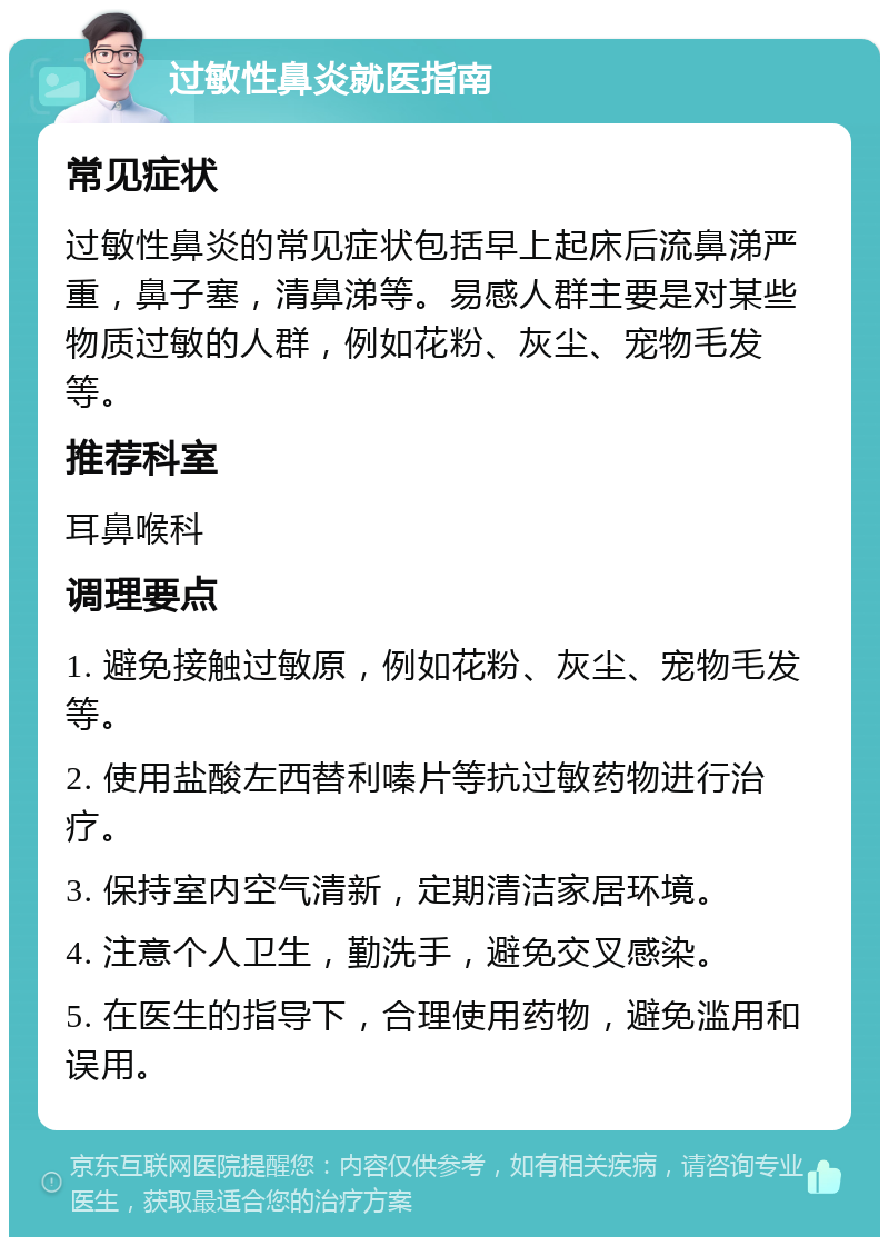 过敏性鼻炎就医指南 常见症状 过敏性鼻炎的常见症状包括早上起床后流鼻涕严重，鼻子塞，清鼻涕等。易感人群主要是对某些物质过敏的人群，例如花粉、灰尘、宠物毛发等。 推荐科室 耳鼻喉科 调理要点 1. 避免接触过敏原，例如花粉、灰尘、宠物毛发等。 2. 使用盐酸左西替利嗪片等抗过敏药物进行治疗。 3. 保持室内空气清新，定期清洁家居环境。 4. 注意个人卫生，勤洗手，避免交叉感染。 5. 在医生的指导下，合理使用药物，避免滥用和误用。