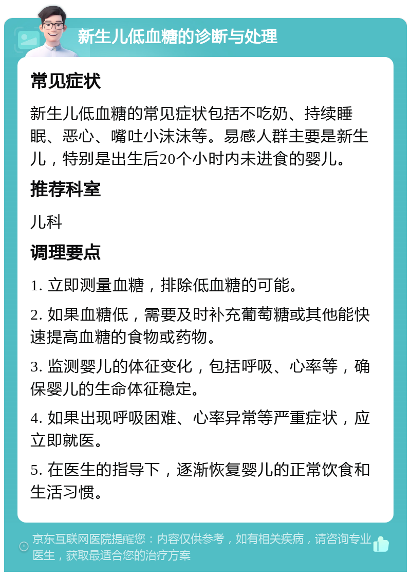 新生儿低血糖的诊断与处理 常见症状 新生儿低血糖的常见症状包括不吃奶、持续睡眠、恶心、嘴吐小沫沫等。易感人群主要是新生儿，特别是出生后20个小时内未进食的婴儿。 推荐科室 儿科 调理要点 1. 立即测量血糖，排除低血糖的可能。 2. 如果血糖低，需要及时补充葡萄糖或其他能快速提高血糖的食物或药物。 3. 监测婴儿的体征变化，包括呼吸、心率等，确保婴儿的生命体征稳定。 4. 如果出现呼吸困难、心率异常等严重症状，应立即就医。 5. 在医生的指导下，逐渐恢复婴儿的正常饮食和生活习惯。