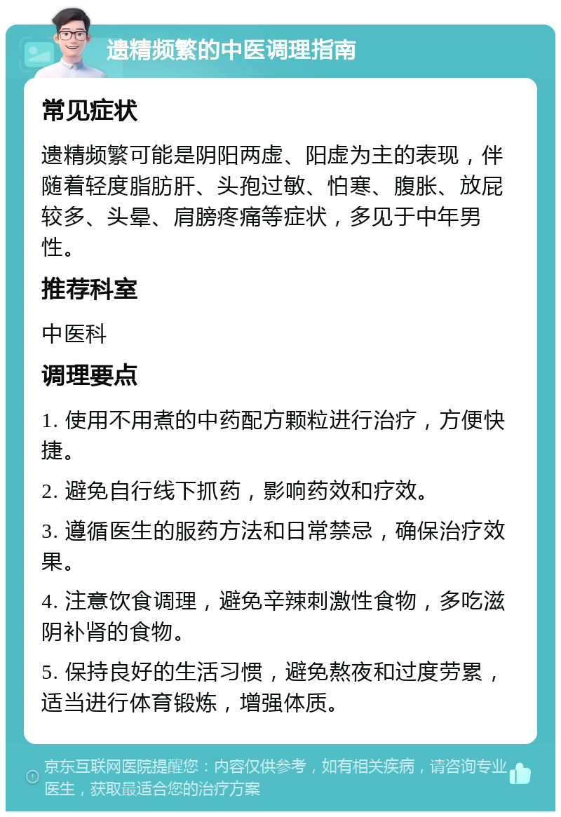 遗精频繁的中医调理指南 常见症状 遗精频繁可能是阴阳两虚、阳虚为主的表现，伴随着轻度脂肪肝、头孢过敏、怕寒、腹胀、放屁较多、头晕、肩膀疼痛等症状，多见于中年男性。 推荐科室 中医科 调理要点 1. 使用不用煮的中药配方颗粒进行治疗，方便快捷。 2. 避免自行线下抓药，影响药效和疗效。 3. 遵循医生的服药方法和日常禁忌，确保治疗效果。 4. 注意饮食调理，避免辛辣刺激性食物，多吃滋阴补肾的食物。 5. 保持良好的生活习惯，避免熬夜和过度劳累，适当进行体育锻炼，增强体质。