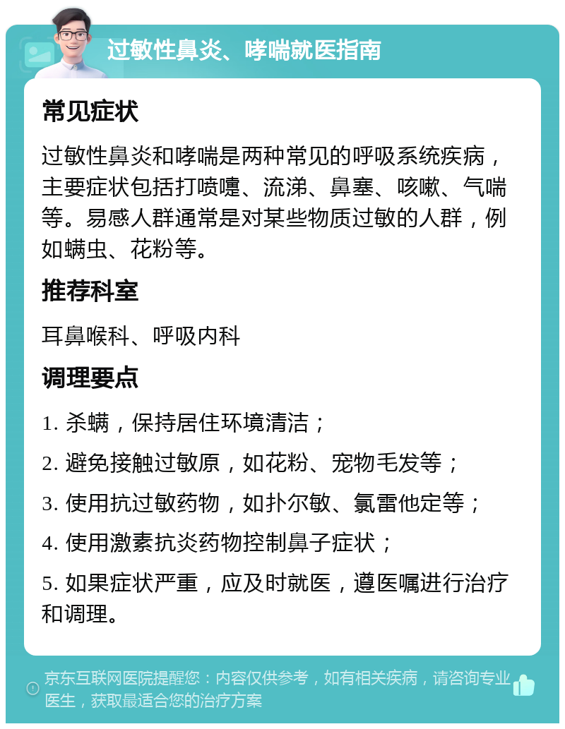 过敏性鼻炎、哮喘就医指南 常见症状 过敏性鼻炎和哮喘是两种常见的呼吸系统疾病，主要症状包括打喷嚏、流涕、鼻塞、咳嗽、气喘等。易感人群通常是对某些物质过敏的人群，例如螨虫、花粉等。 推荐科室 耳鼻喉科、呼吸内科 调理要点 1. 杀螨，保持居住环境清洁； 2. 避免接触过敏原，如花粉、宠物毛发等； 3. 使用抗过敏药物，如扑尔敏、氯雷他定等； 4. 使用激素抗炎药物控制鼻子症状； 5. 如果症状严重，应及时就医，遵医嘱进行治疗和调理。