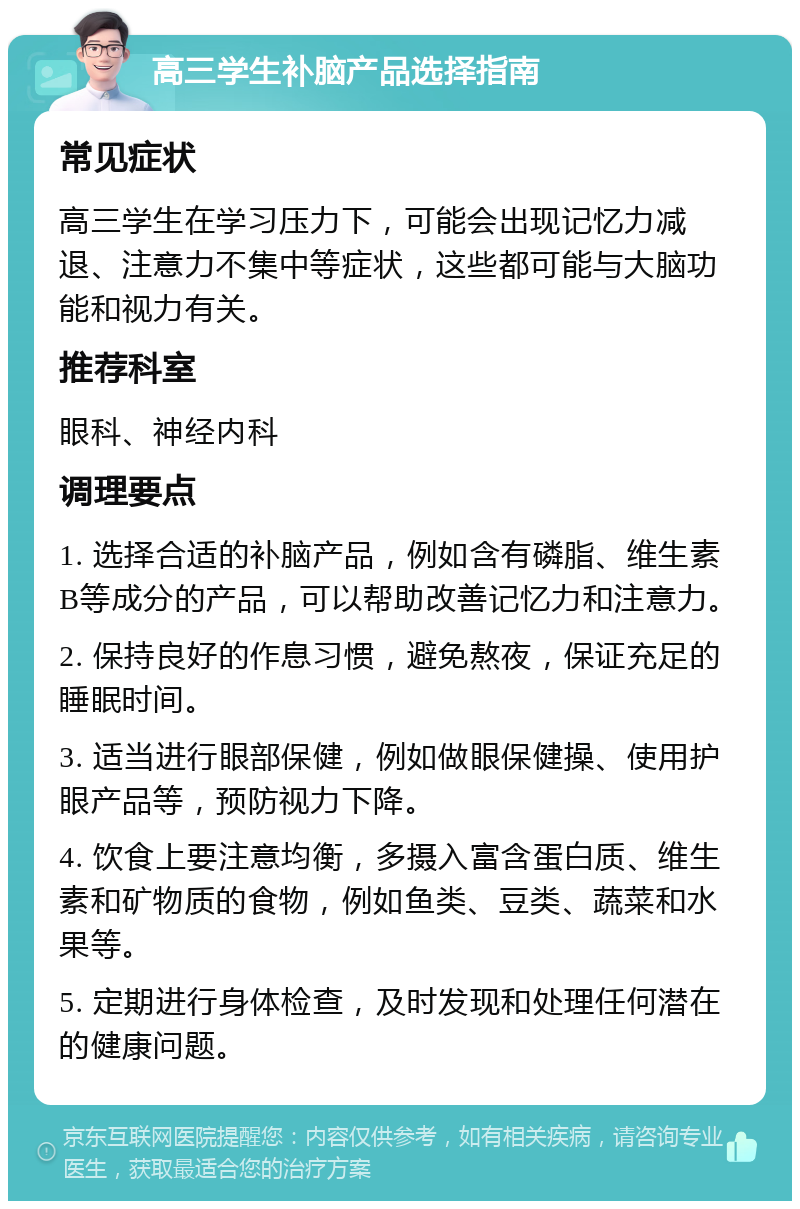 高三学生补脑产品选择指南 常见症状 高三学生在学习压力下，可能会出现记忆力减退、注意力不集中等症状，这些都可能与大脑功能和视力有关。 推荐科室 眼科、神经内科 调理要点 1. 选择合适的补脑产品，例如含有磷脂、维生素B等成分的产品，可以帮助改善记忆力和注意力。 2. 保持良好的作息习惯，避免熬夜，保证充足的睡眠时间。 3. 适当进行眼部保健，例如做眼保健操、使用护眼产品等，预防视力下降。 4. 饮食上要注意均衡，多摄入富含蛋白质、维生素和矿物质的食物，例如鱼类、豆类、蔬菜和水果等。 5. 定期进行身体检查，及时发现和处理任何潜在的健康问题。