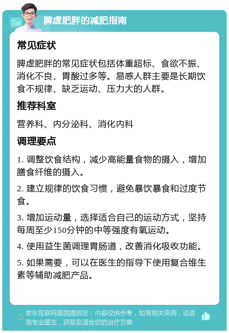 脾虚肥胖的减肥指南 常见症状 脾虚肥胖的常见症状包括体重超标、食欲不振、消化不良、胃酸过多等。易感人群主要是长期饮食不规律、缺乏运动、压力大的人群。 推荐科室 营养科、内分泌科、消化内科 调理要点 1. 调整饮食结构，减少高能量食物的摄入，增加膳食纤维的摄入。 2. 建立规律的饮食习惯，避免暴饮暴食和过度节食。 3. 增加运动量，选择适合自己的运动方式，坚持每周至少150分钟的中等强度有氧运动。 4. 使用益生菌调理胃肠道，改善消化吸收功能。 5. 如果需要，可以在医生的指导下使用复合维生素等辅助减肥产品。