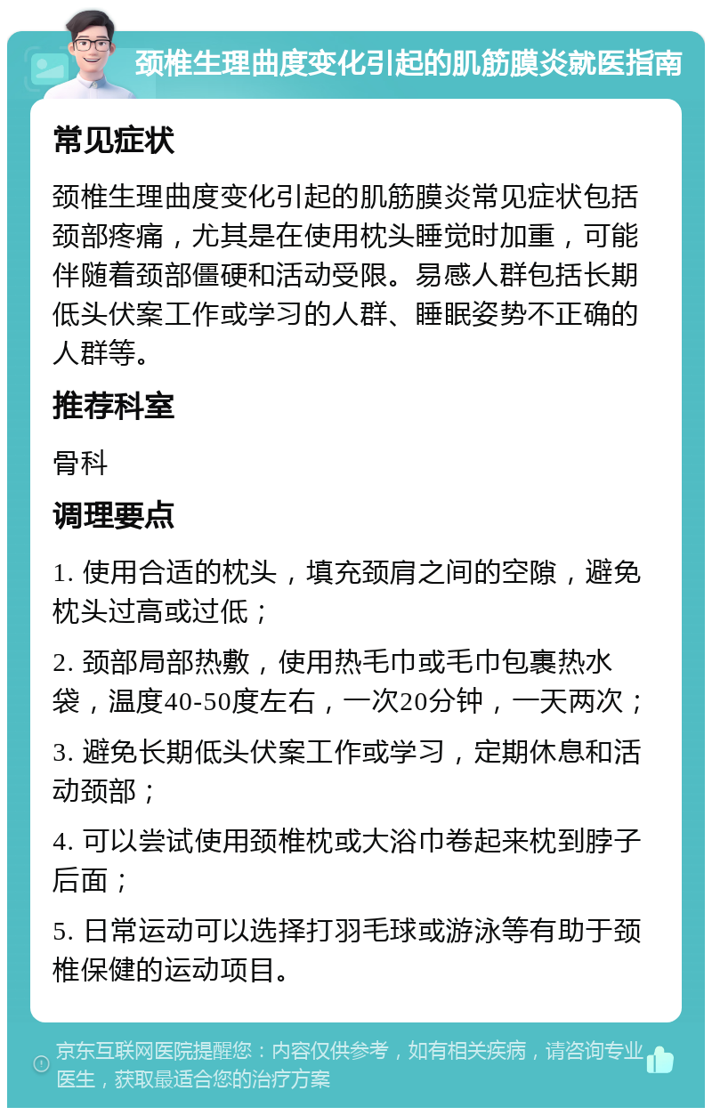 颈椎生理曲度变化引起的肌筋膜炎就医指南 常见症状 颈椎生理曲度变化引起的肌筋膜炎常见症状包括颈部疼痛，尤其是在使用枕头睡觉时加重，可能伴随着颈部僵硬和活动受限。易感人群包括长期低头伏案工作或学习的人群、睡眠姿势不正确的人群等。 推荐科室 骨科 调理要点 1. 使用合适的枕头，填充颈肩之间的空隙，避免枕头过高或过低； 2. 颈部局部热敷，使用热毛巾或毛巾包裹热水袋，温度40-50度左右，一次20分钟，一天两次； 3. 避免长期低头伏案工作或学习，定期休息和活动颈部； 4. 可以尝试使用颈椎枕或大浴巾卷起来枕到脖子后面； 5. 日常运动可以选择打羽毛球或游泳等有助于颈椎保健的运动项目。