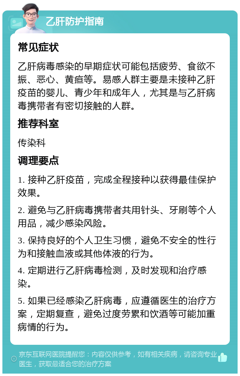 乙肝防护指南 常见症状 乙肝病毒感染的早期症状可能包括疲劳、食欲不振、恶心、黄疸等。易感人群主要是未接种乙肝疫苗的婴儿、青少年和成年人，尤其是与乙肝病毒携带者有密切接触的人群。 推荐科室 传染科 调理要点 1. 接种乙肝疫苗，完成全程接种以获得最佳保护效果。 2. 避免与乙肝病毒携带者共用针头、牙刷等个人用品，减少感染风险。 3. 保持良好的个人卫生习惯，避免不安全的性行为和接触血液或其他体液的行为。 4. 定期进行乙肝病毒检测，及时发现和治疗感染。 5. 如果已经感染乙肝病毒，应遵循医生的治疗方案，定期复查，避免过度劳累和饮酒等可能加重病情的行为。