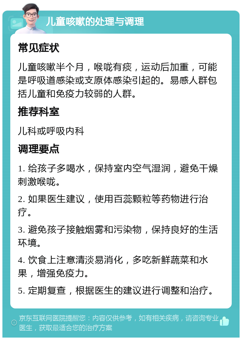 儿童咳嗽的处理与调理 常见症状 儿童咳嗽半个月，喉咙有痰，运动后加重，可能是呼吸道感染或支原体感染引起的。易感人群包括儿童和免疫力较弱的人群。 推荐科室 儿科或呼吸内科 调理要点 1. 给孩子多喝水，保持室内空气湿润，避免干燥刺激喉咙。 2. 如果医生建议，使用百蕊颗粒等药物进行治疗。 3. 避免孩子接触烟雾和污染物，保持良好的生活环境。 4. 饮食上注意清淡易消化，多吃新鲜蔬菜和水果，增强免疫力。 5. 定期复查，根据医生的建议进行调整和治疗。