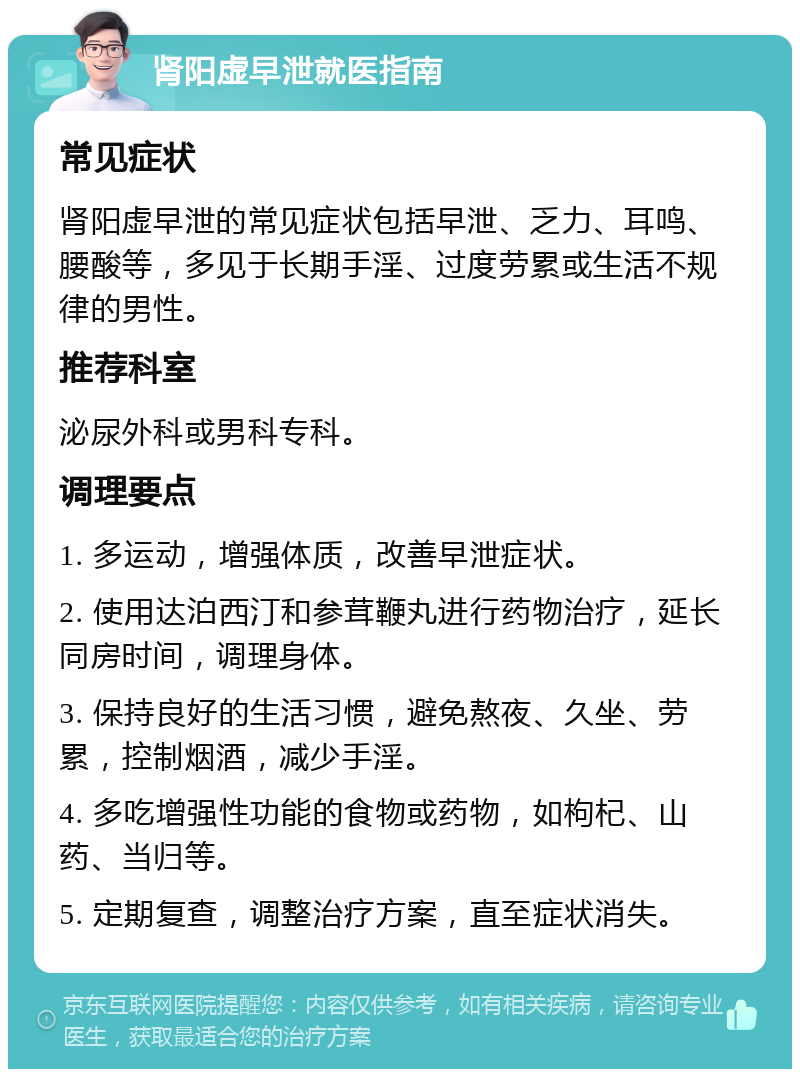 肾阳虚早泄就医指南 常见症状 肾阳虚早泄的常见症状包括早泄、乏力、耳鸣、腰酸等，多见于长期手淫、过度劳累或生活不规律的男性。 推荐科室 泌尿外科或男科专科。 调理要点 1. 多运动，增强体质，改善早泄症状。 2. 使用达泊西汀和参茸鞭丸进行药物治疗，延长同房时间，调理身体。 3. 保持良好的生活习惯，避免熬夜、久坐、劳累，控制烟酒，减少手淫。 4. 多吃增强性功能的食物或药物，如枸杞、山药、当归等。 5. 定期复查，调整治疗方案，直至症状消失。