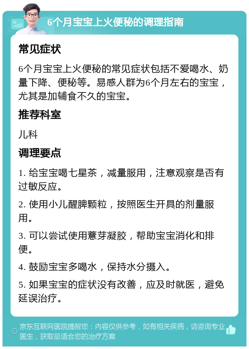 6个月宝宝上火便秘的调理指南 常见症状 6个月宝宝上火便秘的常见症状包括不爱喝水、奶量下降、便秘等。易感人群为6个月左右的宝宝，尤其是加辅食不久的宝宝。 推荐科室 儿科 调理要点 1. 给宝宝喝七星茶，减量服用，注意观察是否有过敏反应。 2. 使用小儿醒脾颗粒，按照医生开具的剂量服用。 3. 可以尝试使用薏芽凝胶，帮助宝宝消化和排便。 4. 鼓励宝宝多喝水，保持水分摄入。 5. 如果宝宝的症状没有改善，应及时就医，避免延误治疗。