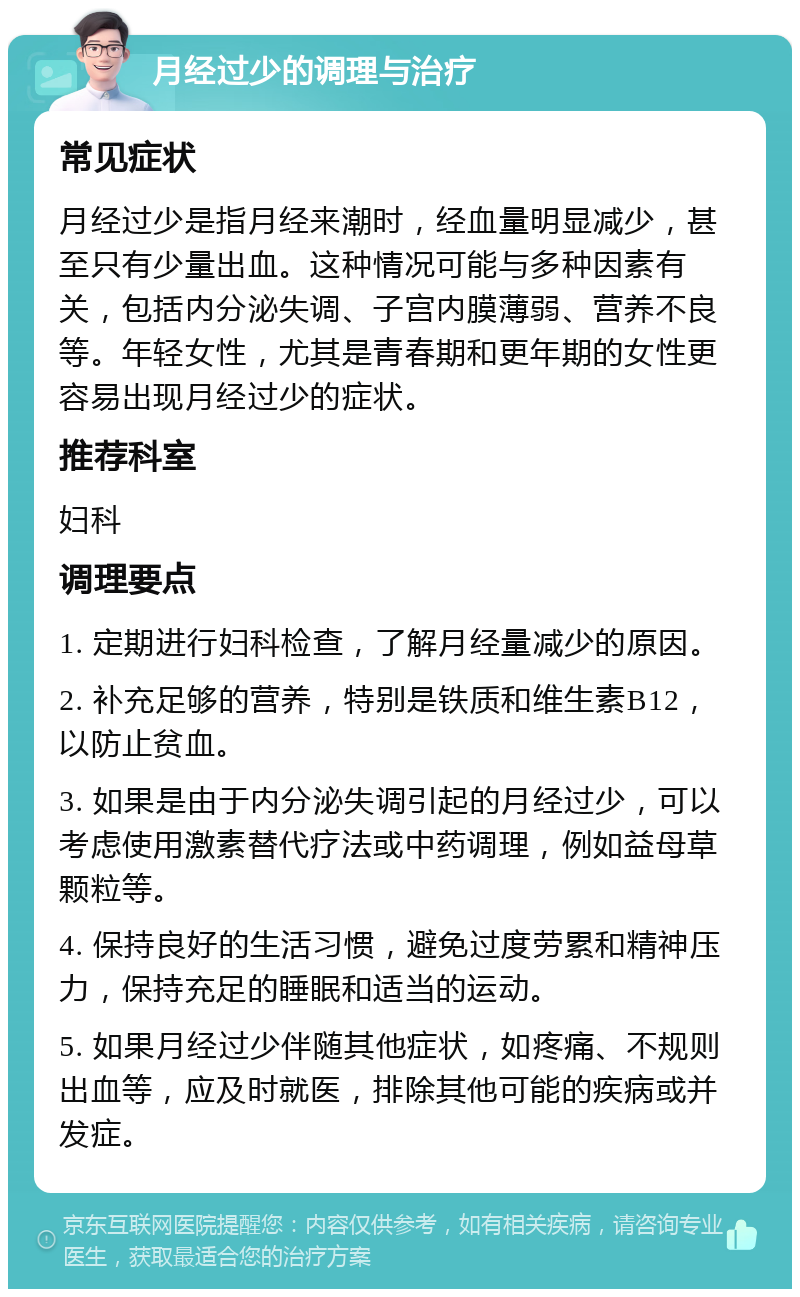 月经过少的调理与治疗 常见症状 月经过少是指月经来潮时，经血量明显减少，甚至只有少量出血。这种情况可能与多种因素有关，包括内分泌失调、子宫内膜薄弱、营养不良等。年轻女性，尤其是青春期和更年期的女性更容易出现月经过少的症状。 推荐科室 妇科 调理要点 1. 定期进行妇科检查，了解月经量减少的原因。 2. 补充足够的营养，特别是铁质和维生素B12，以防止贫血。 3. 如果是由于内分泌失调引起的月经过少，可以考虑使用激素替代疗法或中药调理，例如益母草颗粒等。 4. 保持良好的生活习惯，避免过度劳累和精神压力，保持充足的睡眠和适当的运动。 5. 如果月经过少伴随其他症状，如疼痛、不规则出血等，应及时就医，排除其他可能的疾病或并发症。