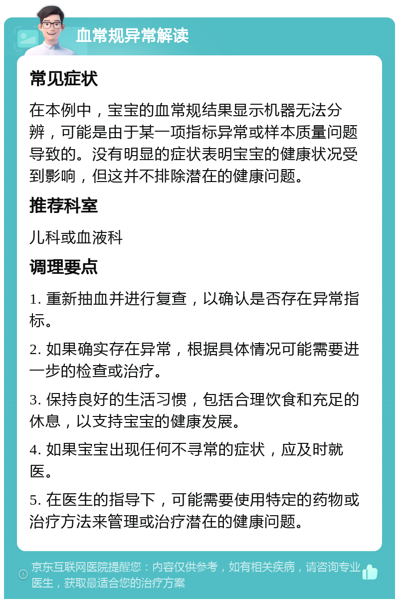 血常规异常解读 常见症状 在本例中，宝宝的血常规结果显示机器无法分辨，可能是由于某一项指标异常或样本质量问题导致的。没有明显的症状表明宝宝的健康状况受到影响，但这并不排除潜在的健康问题。 推荐科室 儿科或血液科 调理要点 1. 重新抽血并进行复查，以确认是否存在异常指标。 2. 如果确实存在异常，根据具体情况可能需要进一步的检查或治疗。 3. 保持良好的生活习惯，包括合理饮食和充足的休息，以支持宝宝的健康发展。 4. 如果宝宝出现任何不寻常的症状，应及时就医。 5. 在医生的指导下，可能需要使用特定的药物或治疗方法来管理或治疗潜在的健康问题。