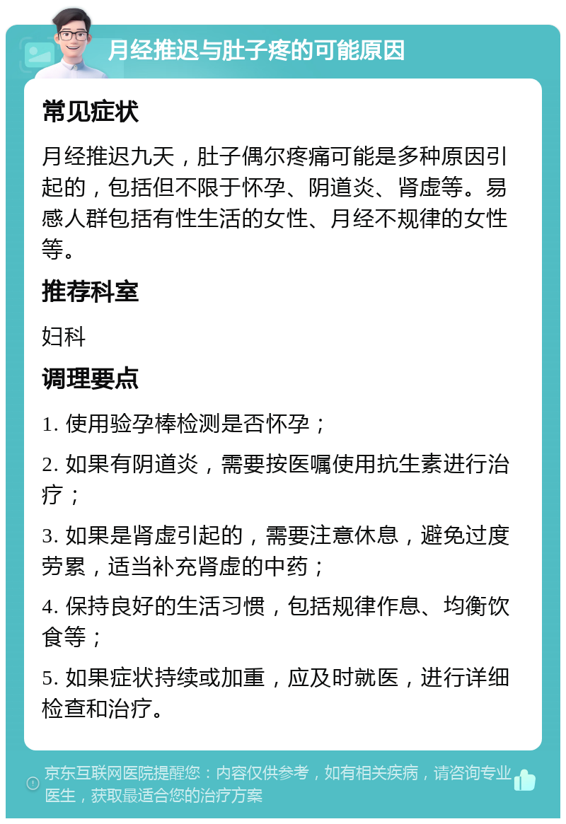 月经推迟与肚子疼的可能原因 常见症状 月经推迟九天，肚子偶尔疼痛可能是多种原因引起的，包括但不限于怀孕、阴道炎、肾虚等。易感人群包括有性生活的女性、月经不规律的女性等。 推荐科室 妇科 调理要点 1. 使用验孕棒检测是否怀孕； 2. 如果有阴道炎，需要按医嘱使用抗生素进行治疗； 3. 如果是肾虚引起的，需要注意休息，避免过度劳累，适当补充肾虚的中药； 4. 保持良好的生活习惯，包括规律作息、均衡饮食等； 5. 如果症状持续或加重，应及时就医，进行详细检查和治疗。