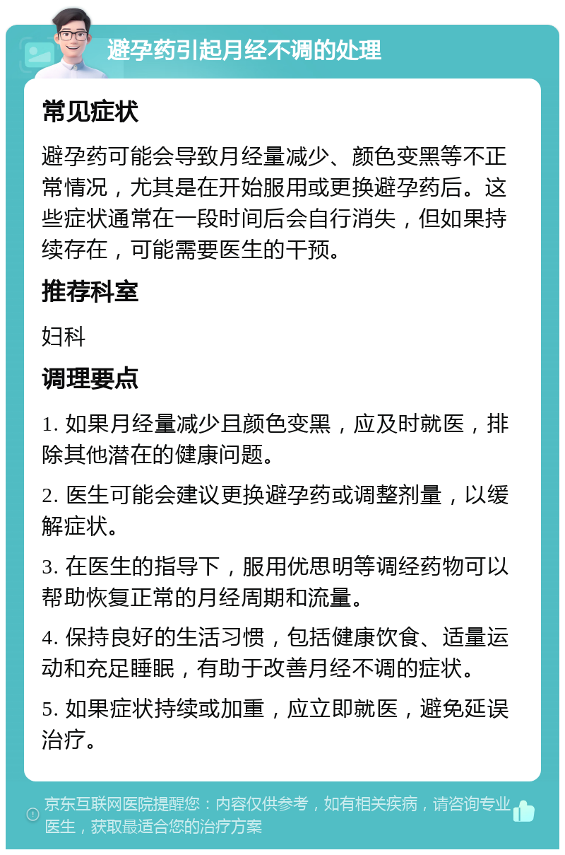 避孕药引起月经不调的处理 常见症状 避孕药可能会导致月经量减少、颜色变黑等不正常情况，尤其是在开始服用或更换避孕药后。这些症状通常在一段时间后会自行消失，但如果持续存在，可能需要医生的干预。 推荐科室 妇科 调理要点 1. 如果月经量减少且颜色变黑，应及时就医，排除其他潜在的健康问题。 2. 医生可能会建议更换避孕药或调整剂量，以缓解症状。 3. 在医生的指导下，服用优思明等调经药物可以帮助恢复正常的月经周期和流量。 4. 保持良好的生活习惯，包括健康饮食、适量运动和充足睡眠，有助于改善月经不调的症状。 5. 如果症状持续或加重，应立即就医，避免延误治疗。