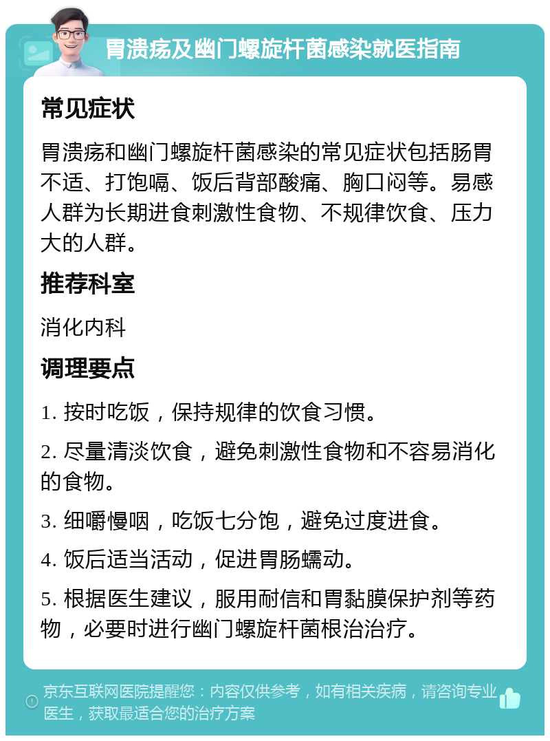 胃溃疡及幽门螺旋杆菌感染就医指南 常见症状 胃溃疡和幽门螺旋杆菌感染的常见症状包括肠胃不适、打饱嗝、饭后背部酸痛、胸口闷等。易感人群为长期进食刺激性食物、不规律饮食、压力大的人群。 推荐科室 消化内科 调理要点 1. 按时吃饭，保持规律的饮食习惯。 2. 尽量清淡饮食，避免刺激性食物和不容易消化的食物。 3. 细嚼慢咽，吃饭七分饱，避免过度进食。 4. 饭后适当活动，促进胃肠蠕动。 5. 根据医生建议，服用耐信和胃黏膜保护剂等药物，必要时进行幽门螺旋杆菌根治治疗。