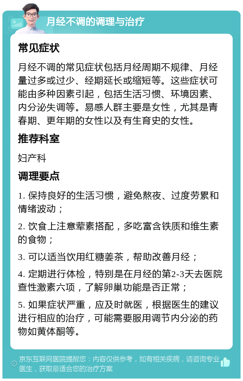 月经不调的调理与治疗 常见症状 月经不调的常见症状包括月经周期不规律、月经量过多或过少、经期延长或缩短等。这些症状可能由多种因素引起，包括生活习惯、环境因素、内分泌失调等。易感人群主要是女性，尤其是青春期、更年期的女性以及有生育史的女性。 推荐科室 妇产科 调理要点 1. 保持良好的生活习惯，避免熬夜、过度劳累和情绪波动； 2. 饮食上注意荤素搭配，多吃富含铁质和维生素的食物； 3. 可以适当饮用红糖姜茶，帮助改善月经； 4. 定期进行体检，特别是在月经的第2-3天去医院查性激素六项，了解卵巢功能是否正常； 5. 如果症状严重，应及时就医，根据医生的建议进行相应的治疗，可能需要服用调节内分泌的药物如黄体酮等。