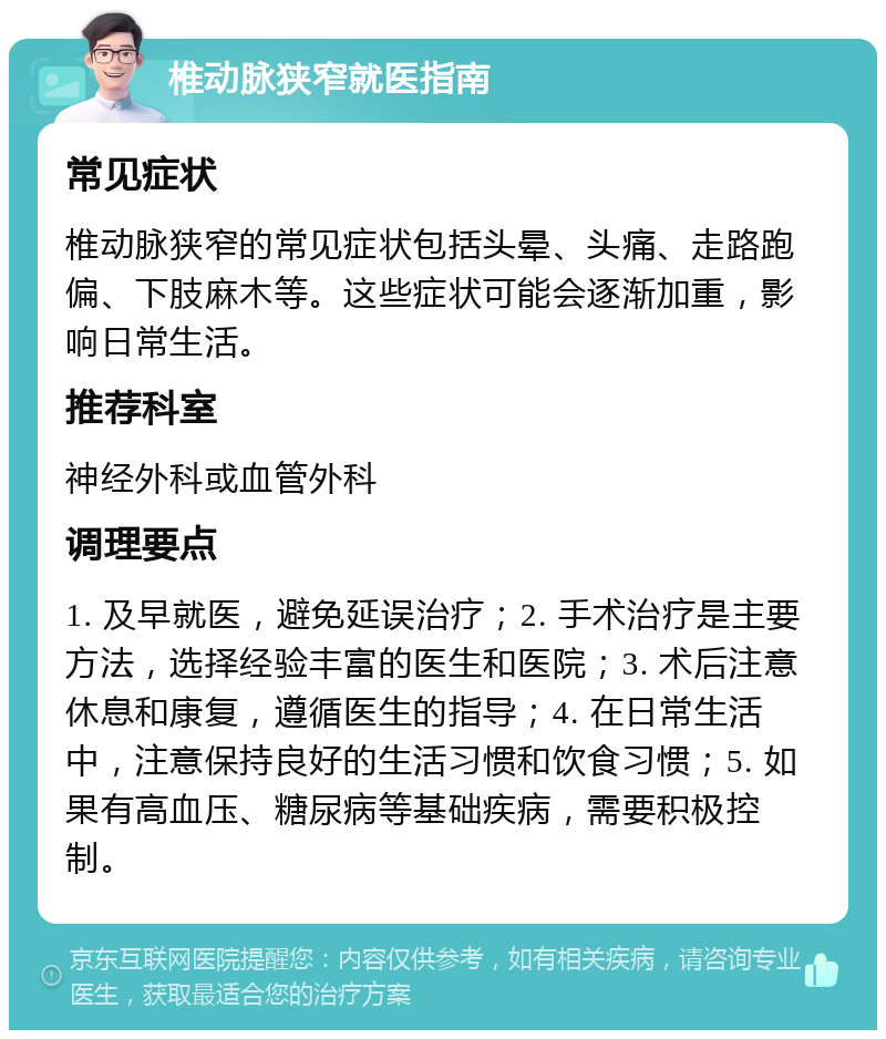 椎动脉狭窄就医指南 常见症状 椎动脉狭窄的常见症状包括头晕、头痛、走路跑偏、下肢麻木等。这些症状可能会逐渐加重，影响日常生活。 推荐科室 神经外科或血管外科 调理要点 1. 及早就医，避免延误治疗；2. 手术治疗是主要方法，选择经验丰富的医生和医院；3. 术后注意休息和康复，遵循医生的指导；4. 在日常生活中，注意保持良好的生活习惯和饮食习惯；5. 如果有高血压、糖尿病等基础疾病，需要积极控制。