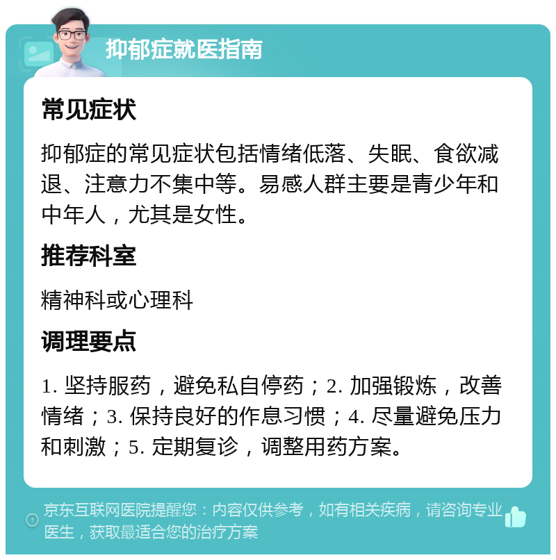 抑郁症就医指南 常见症状 抑郁症的常见症状包括情绪低落、失眠、食欲减退、注意力不集中等。易感人群主要是青少年和中年人，尤其是女性。 推荐科室 精神科或心理科 调理要点 1. 坚持服药，避免私自停药；2. 加强锻炼，改善情绪；3. 保持良好的作息习惯；4. 尽量避免压力和刺激；5. 定期复诊，调整用药方案。