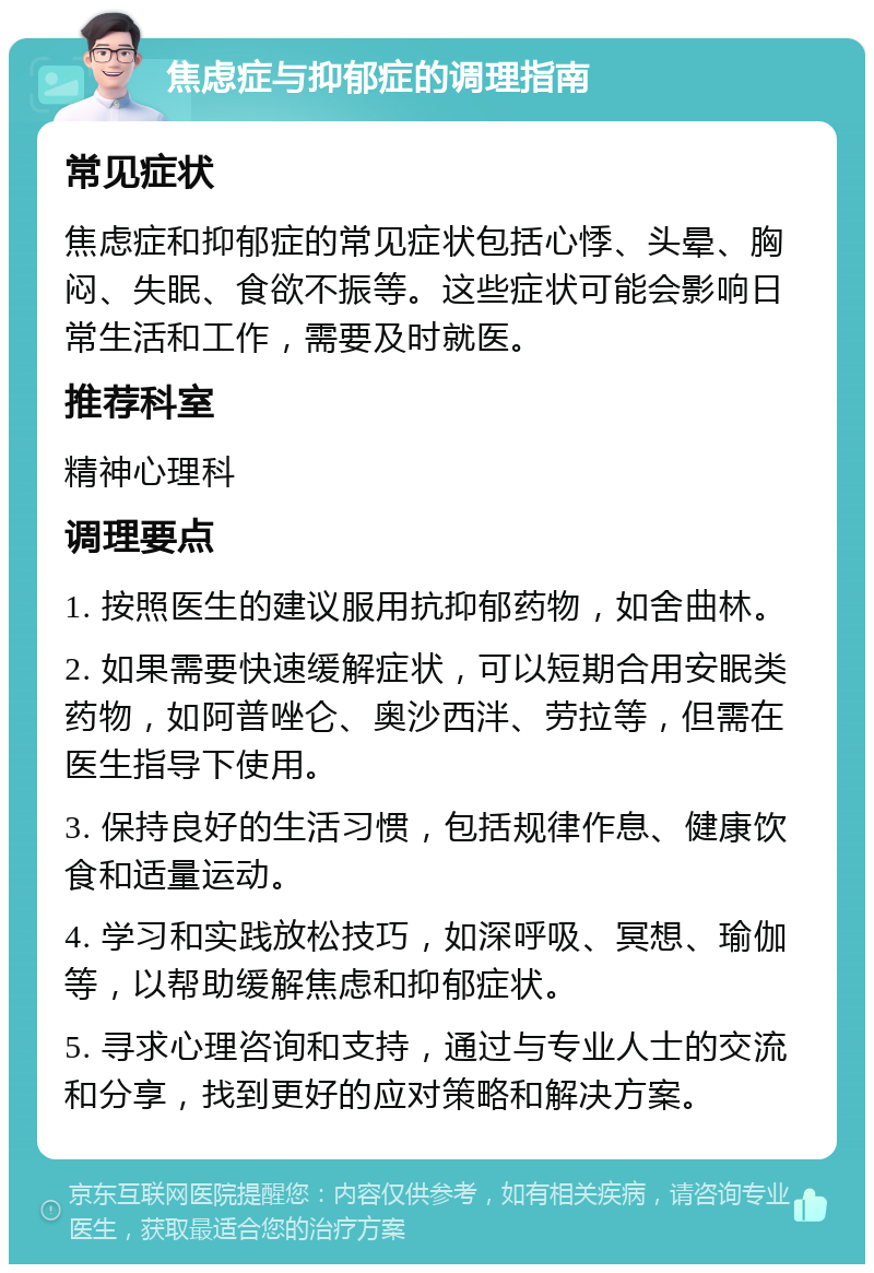 焦虑症与抑郁症的调理指南 常见症状 焦虑症和抑郁症的常见症状包括心悸、头晕、胸闷、失眠、食欲不振等。这些症状可能会影响日常生活和工作，需要及时就医。 推荐科室 精神心理科 调理要点 1. 按照医生的建议服用抗抑郁药物，如舍曲林。 2. 如果需要快速缓解症状，可以短期合用安眠类药物，如阿普唑仑、奥沙西泮、劳拉等，但需在医生指导下使用。 3. 保持良好的生活习惯，包括规律作息、健康饮食和适量运动。 4. 学习和实践放松技巧，如深呼吸、冥想、瑜伽等，以帮助缓解焦虑和抑郁症状。 5. 寻求心理咨询和支持，通过与专业人士的交流和分享，找到更好的应对策略和解决方案。