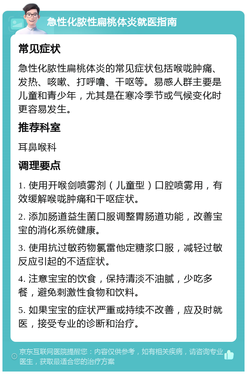 急性化脓性扁桃体炎就医指南 常见症状 急性化脓性扁桃体炎的常见症状包括喉咙肿痛、发热、咳嗽、打呼噜、干呕等。易感人群主要是儿童和青少年，尤其是在寒冷季节或气候变化时更容易发生。 推荐科室 耳鼻喉科 调理要点 1. 使用开喉剑喷雾剂（儿童型）口腔喷雾用，有效缓解喉咙肿痛和干呕症状。 2. 添加肠道益生菌口服调整胃肠道功能，改善宝宝的消化系统健康。 3. 使用抗过敏药物氯雷他定糖浆口服，减轻过敏反应引起的不适症状。 4. 注意宝宝的饮食，保持清淡不油腻，少吃多餐，避免刺激性食物和饮料。 5. 如果宝宝的症状严重或持续不改善，应及时就医，接受专业的诊断和治疗。