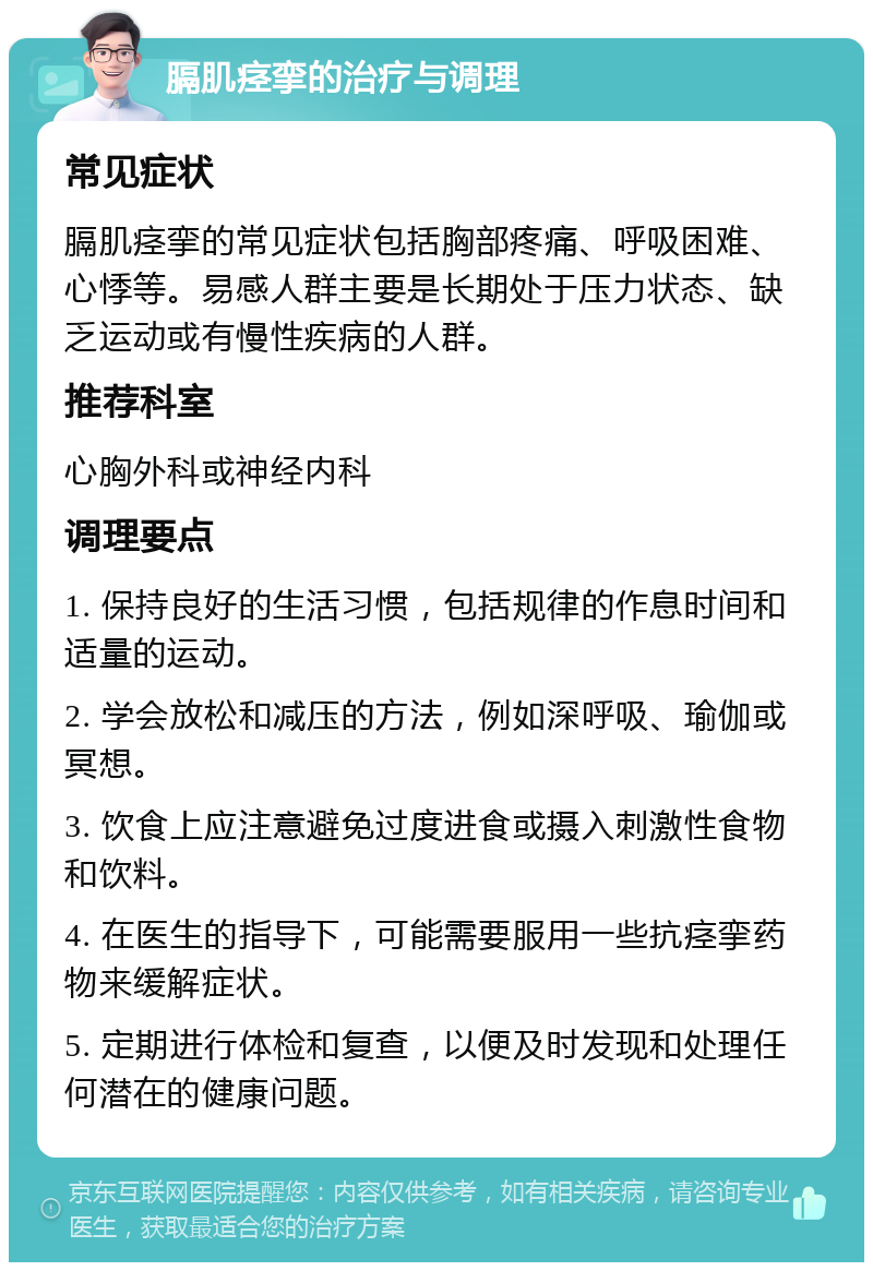 膈肌痉挛的治疗与调理 常见症状 膈肌痉挛的常见症状包括胸部疼痛、呼吸困难、心悸等。易感人群主要是长期处于压力状态、缺乏运动或有慢性疾病的人群。 推荐科室 心胸外科或神经内科 调理要点 1. 保持良好的生活习惯，包括规律的作息时间和适量的运动。 2. 学会放松和减压的方法，例如深呼吸、瑜伽或冥想。 3. 饮食上应注意避免过度进食或摄入刺激性食物和饮料。 4. 在医生的指导下，可能需要服用一些抗痉挛药物来缓解症状。 5. 定期进行体检和复查，以便及时发现和处理任何潜在的健康问题。