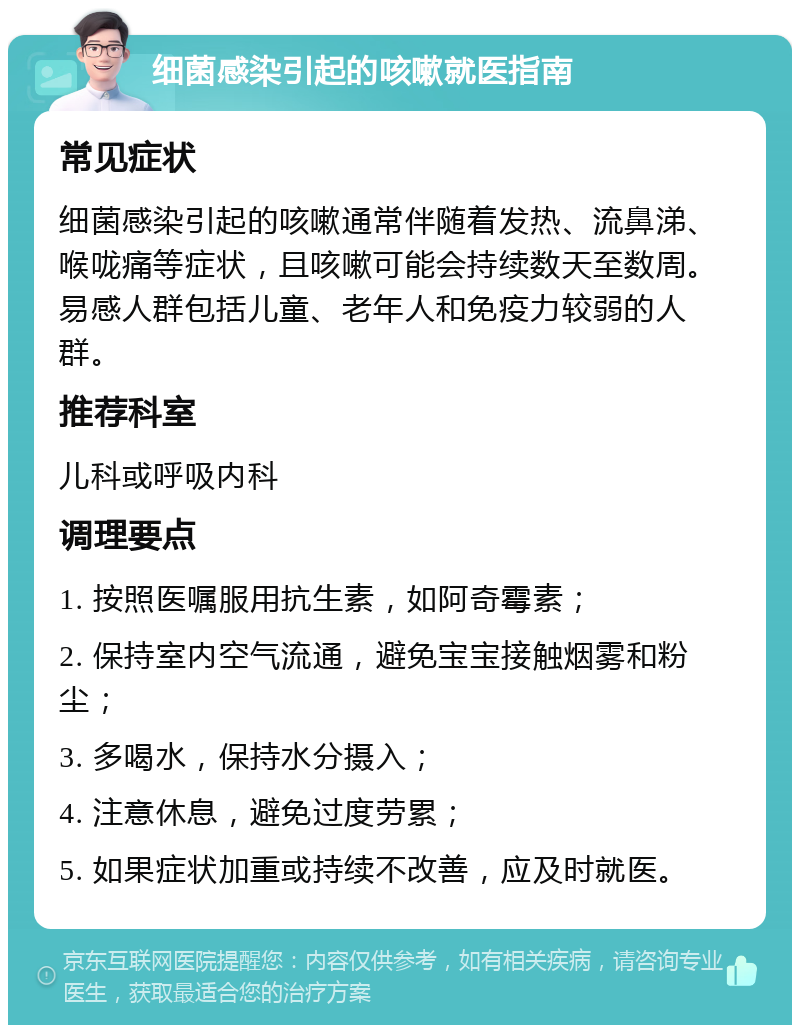 细菌感染引起的咳嗽就医指南 常见症状 细菌感染引起的咳嗽通常伴随着发热、流鼻涕、喉咙痛等症状，且咳嗽可能会持续数天至数周。易感人群包括儿童、老年人和免疫力较弱的人群。 推荐科室 儿科或呼吸内科 调理要点 1. 按照医嘱服用抗生素，如阿奇霉素； 2. 保持室内空气流通，避免宝宝接触烟雾和粉尘； 3. 多喝水，保持水分摄入； 4. 注意休息，避免过度劳累； 5. 如果症状加重或持续不改善，应及时就医。