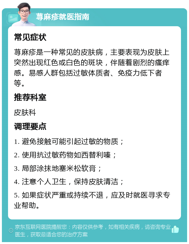 荨麻疹就医指南 常见症状 荨麻疹是一种常见的皮肤病，主要表现为皮肤上突然出现红色或白色的斑块，伴随着剧烈的瘙痒感。易感人群包括过敏体质者、免疫力低下者等。 推荐科室 皮肤科 调理要点 1. 避免接触可能引起过敏的物质； 2. 使用抗过敏药物如西替利嗪； 3. 局部涂抹地塞米松软膏； 4. 注意个人卫生，保持皮肤清洁； 5. 如果症状严重或持续不退，应及时就医寻求专业帮助。