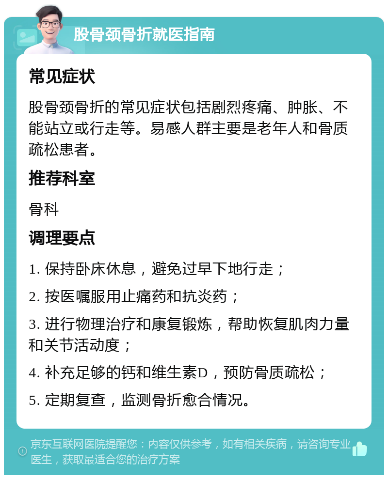 股骨颈骨折就医指南 常见症状 股骨颈骨折的常见症状包括剧烈疼痛、肿胀、不能站立或行走等。易感人群主要是老年人和骨质疏松患者。 推荐科室 骨科 调理要点 1. 保持卧床休息，避免过早下地行走； 2. 按医嘱服用止痛药和抗炎药； 3. 进行物理治疗和康复锻炼，帮助恢复肌肉力量和关节活动度； 4. 补充足够的钙和维生素D，预防骨质疏松； 5. 定期复查，监测骨折愈合情况。