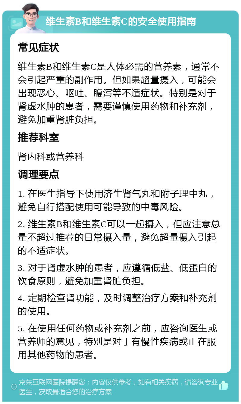 维生素B和维生素C的安全使用指南 常见症状 维生素B和维生素C是人体必需的营养素，通常不会引起严重的副作用。但如果超量摄入，可能会出现恶心、呕吐、腹泻等不适症状。特别是对于肾虚水肿的患者，需要谨慎使用药物和补充剂，避免加重肾脏负担。 推荐科室 肾内科或营养科 调理要点 1. 在医生指导下使用济生肾气丸和附子理中丸，避免自行搭配使用可能导致的中毒风险。 2. 维生素B和维生素C可以一起摄入，但应注意总量不超过推荐的日常摄入量，避免超量摄入引起的不适症状。 3. 对于肾虚水肿的患者，应遵循低盐、低蛋白的饮食原则，避免加重肾脏负担。 4. 定期检查肾功能，及时调整治疗方案和补充剂的使用。 5. 在使用任何药物或补充剂之前，应咨询医生或营养师的意见，特别是对于有慢性疾病或正在服用其他药物的患者。