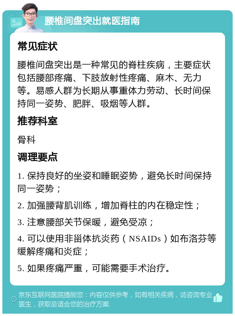 腰椎间盘突出就医指南 常见症状 腰椎间盘突出是一种常见的脊柱疾病，主要症状包括腰部疼痛、下肢放射性疼痛、麻木、无力等。易感人群为长期从事重体力劳动、长时间保持同一姿势、肥胖、吸烟等人群。 推荐科室 骨科 调理要点 1. 保持良好的坐姿和睡眠姿势，避免长时间保持同一姿势； 2. 加强腰背肌训练，增加脊柱的内在稳定性； 3. 注意腰部关节保暖，避免受凉； 4. 可以使用非甾体抗炎药（NSAIDs）如布洛芬等缓解疼痛和炎症； 5. 如果疼痛严重，可能需要手术治疗。