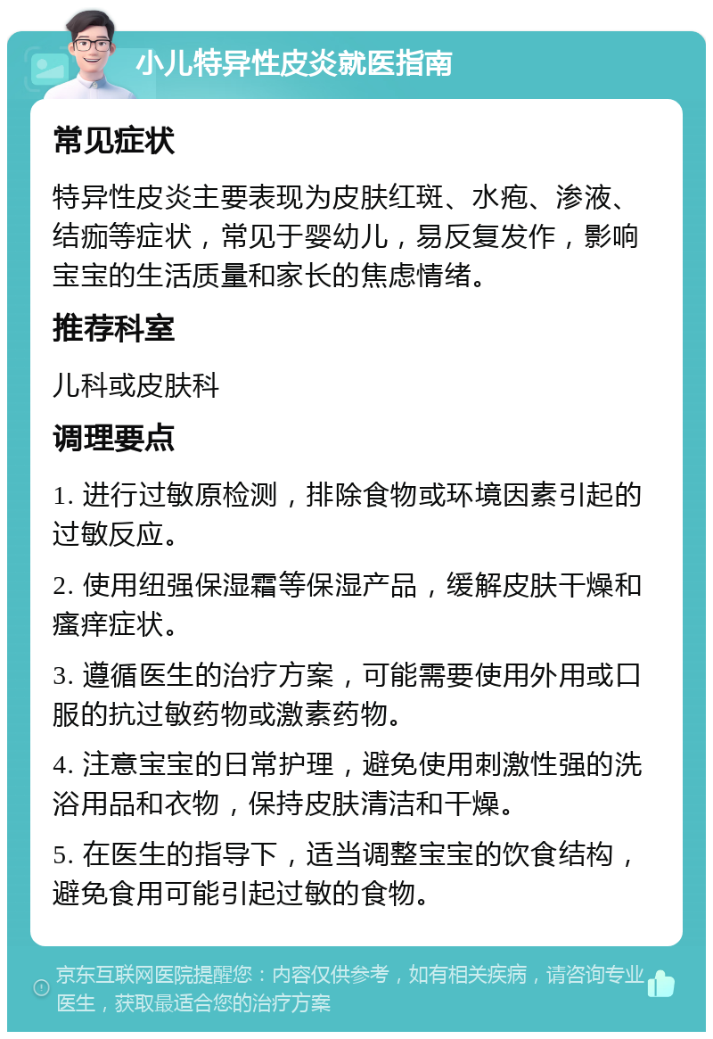 小儿特异性皮炎就医指南 常见症状 特异性皮炎主要表现为皮肤红斑、水疱、渗液、结痂等症状，常见于婴幼儿，易反复发作，影响宝宝的生活质量和家长的焦虑情绪。 推荐科室 儿科或皮肤科 调理要点 1. 进行过敏原检测，排除食物或环境因素引起的过敏反应。 2. 使用纽强保湿霜等保湿产品，缓解皮肤干燥和瘙痒症状。 3. 遵循医生的治疗方案，可能需要使用外用或口服的抗过敏药物或激素药物。 4. 注意宝宝的日常护理，避免使用刺激性强的洗浴用品和衣物，保持皮肤清洁和干燥。 5. 在医生的指导下，适当调整宝宝的饮食结构，避免食用可能引起过敏的食物。