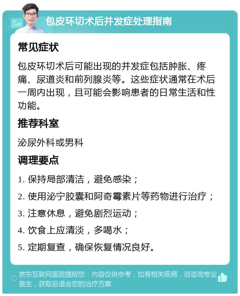 包皮环切术后并发症处理指南 常见症状 包皮环切术后可能出现的并发症包括肿胀、疼痛、尿道炎和前列腺炎等。这些症状通常在术后一周内出现，且可能会影响患者的日常生活和性功能。 推荐科室 泌尿外科或男科 调理要点 1. 保持局部清洁，避免感染； 2. 使用泌宁胶囊和阿奇霉素片等药物进行治疗； 3. 注意休息，避免剧烈运动； 4. 饮食上应清淡，多喝水； 5. 定期复查，确保恢复情况良好。