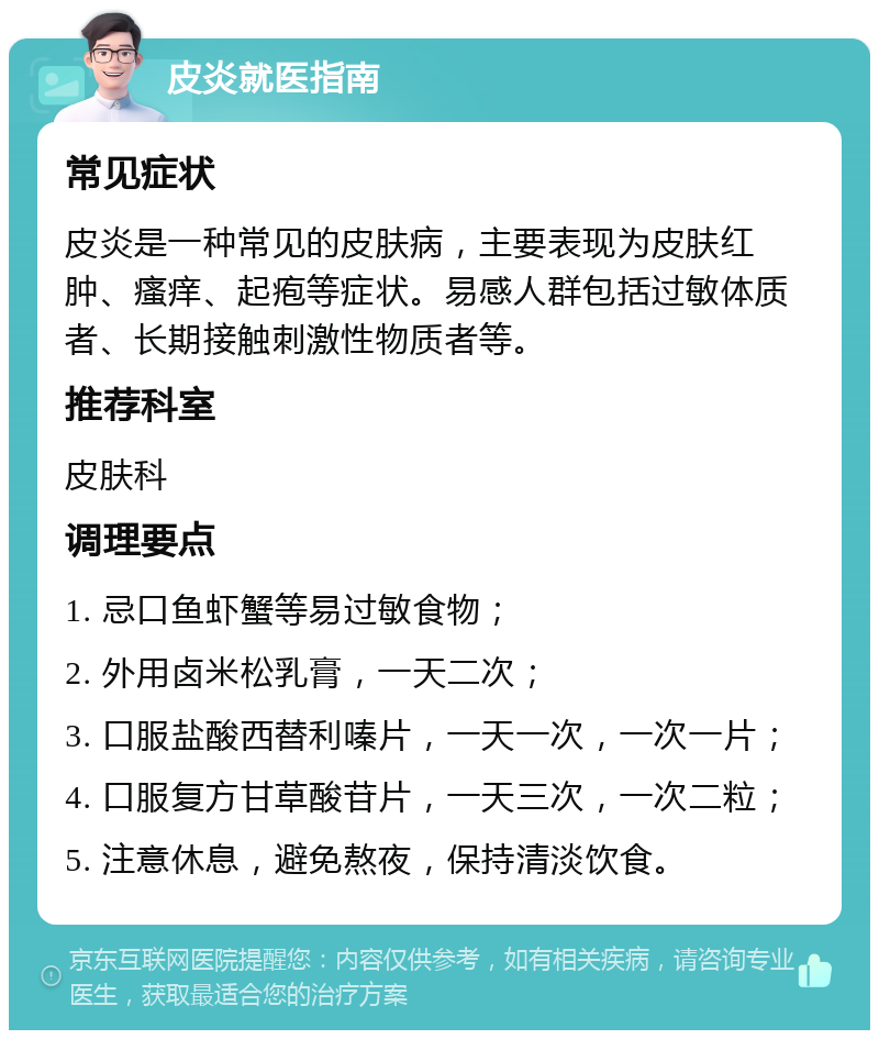 皮炎就医指南 常见症状 皮炎是一种常见的皮肤病，主要表现为皮肤红肿、瘙痒、起疱等症状。易感人群包括过敏体质者、长期接触刺激性物质者等。 推荐科室 皮肤科 调理要点 1. 忌口鱼虾蟹等易过敏食物； 2. 外用卤米松乳膏，一天二次； 3. 口服盐酸西替利嗪片，一天一次，一次一片； 4. 口服复方甘草酸苷片，一天三次，一次二粒； 5. 注意休息，避免熬夜，保持清淡饮食。