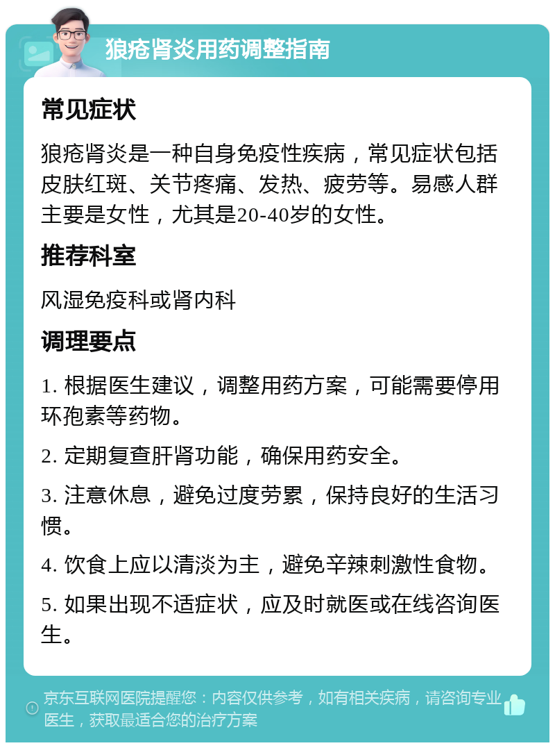 狼疮肾炎用药调整指南 常见症状 狼疮肾炎是一种自身免疫性疾病，常见症状包括皮肤红斑、关节疼痛、发热、疲劳等。易感人群主要是女性，尤其是20-40岁的女性。 推荐科室 风湿免疫科或肾内科 调理要点 1. 根据医生建议，调整用药方案，可能需要停用环孢素等药物。 2. 定期复查肝肾功能，确保用药安全。 3. 注意休息，避免过度劳累，保持良好的生活习惯。 4. 饮食上应以清淡为主，避免辛辣刺激性食物。 5. 如果出现不适症状，应及时就医或在线咨询医生。