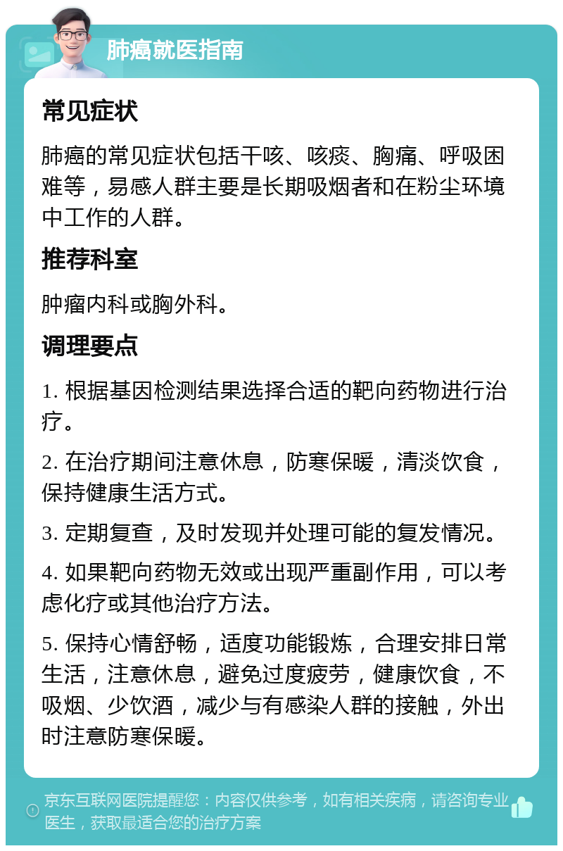 肺癌就医指南 常见症状 肺癌的常见症状包括干咳、咳痰、胸痛、呼吸困难等，易感人群主要是长期吸烟者和在粉尘环境中工作的人群。 推荐科室 肿瘤内科或胸外科。 调理要点 1. 根据基因检测结果选择合适的靶向药物进行治疗。 2. 在治疗期间注意休息，防寒保暖，清淡饮食，保持健康生活方式。 3. 定期复查，及时发现并处理可能的复发情况。 4. 如果靶向药物无效或出现严重副作用，可以考虑化疗或其他治疗方法。 5. 保持心情舒畅，适度功能锻炼，合理安排日常生活，注意休息，避免过度疲劳，健康饮食，不吸烟、少饮酒，减少与有感染人群的接触，外出时注意防寒保暖。