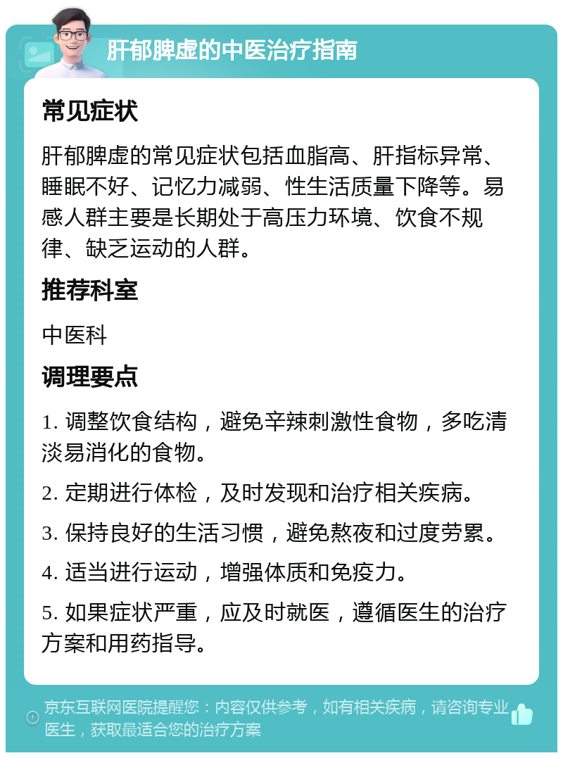 肝郁脾虚的中医治疗指南 常见症状 肝郁脾虚的常见症状包括血脂高、肝指标异常、睡眠不好、记忆力减弱、性生活质量下降等。易感人群主要是长期处于高压力环境、饮食不规律、缺乏运动的人群。 推荐科室 中医科 调理要点 1. 调整饮食结构，避免辛辣刺激性食物，多吃清淡易消化的食物。 2. 定期进行体检，及时发现和治疗相关疾病。 3. 保持良好的生活习惯，避免熬夜和过度劳累。 4. 适当进行运动，增强体质和免疫力。 5. 如果症状严重，应及时就医，遵循医生的治疗方案和用药指导。