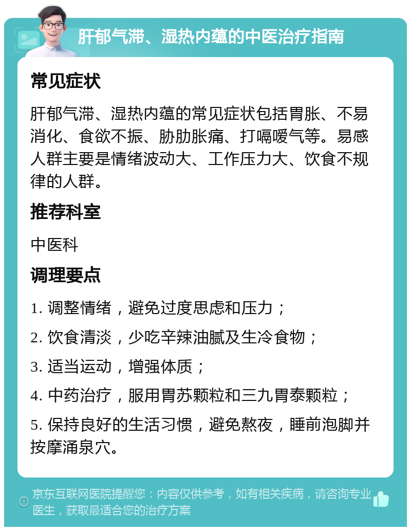 肝郁气滞、湿热内蕴的中医治疗指南 常见症状 肝郁气滞、湿热内蕴的常见症状包括胃胀、不易消化、食欲不振、胁肋胀痛、打嗝嗳气等。易感人群主要是情绪波动大、工作压力大、饮食不规律的人群。 推荐科室 中医科 调理要点 1. 调整情绪，避免过度思虑和压力； 2. 饮食清淡，少吃辛辣油腻及生冷食物； 3. 适当运动，增强体质； 4. 中药治疗，服用胃苏颗粒和三九胃泰颗粒； 5. 保持良好的生活习惯，避免熬夜，睡前泡脚并按摩涌泉穴。